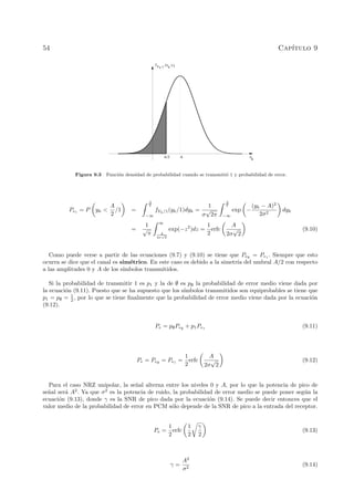 54 Cap´ıtulo 9
y
k
Yk /1
(y /1)k
f
A/2 A
Figura 9.3 Funci´on densidad de probabilidad cuando se transmiti´o 1 y probabilidad de error.
Pe1
= P yk <
A
2
/1 =
A
2
−∞
fYk/1(yk/1)dyk =
1
σ
√
2π
A
2
−∞
exp −
(yk − A)2
2σ2
dyk
=
1
√
π
∞
A
2σ
√
2
exp(−z2
)dz =
1
2
erfc
A
2σ
√
2
(9.10)
Como puede verse a partir de las ecuaciones (9.7) y (9.10) se tiene que Pe∅
= Pe1
. Siempre que esto
ocurra se dice que el canal es sim´etrico. En este caso es debido a la simetr´ıa del umbral A/2 con respecto
a las amplitudes 0 y A de los s´ımbolos transmitidos.
Si la probabilidad de transmitir 1 es p1 y la de ∅ es p∅ la probabilidad de error medio viene dada por
la ecuaci´on (9.11). Puesto que se ha supuesto que los s´ımbolos transmitidos son equiprobables se tiene que
p1 = p∅ = 1
2 , por lo que se tiene ﬁnalmente que la probabilidad de error medio viene dada por la ecuaci´on
(9.12).
Pe = p∅Pe∅
+ p1Pe1
(9.11)
Pe = Pe∅
= Pe1
=
1
2
erfc
A
2σ
√
2
(9.12)
Para el caso NRZ unipolar, la se˜nal alterna entre los niveles 0 y A, por lo que la potencia de pico de
se˜nal ser´a A2
. Ya que σ2
es la potencia de ruido, la probabilidad de error medio se puede poner seg´un la
ecuaci´on (9.13), donde γ es la SNR de pico dada por la ecuaci´on (9.14). Se puede decir entonces que el
valor medio de la probabilidad de error en PCM s´olo depende de la SNR de pico a la entrada del receptor.
Pe =
1
2
erfc
1
2
γ
2
(9.13)
γ =
A2
σ2
(9.14)
 