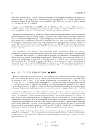 56 Cap´ıtulo 9
puede decir entonces que si γ > 20 dB el ruido de transmisi´on no tiene efectos apreciables en las prestaciones
del sistema. Esta es una caracter´ıstica fundamental de los sistemas PCM. Si γ < 20 dB habr´a errores en
la etapa de decisi´on, lo que dar´a lugar a generar palabras c´odigo diferente y por tanto la se˜nal recuperada
ser´a bastante diferente de la original.
Comparando los 20 dB del sistema PCM con los 60 a 70 dB para AM con buena calidad, se puede ver
que PCM requiere mucha menor potencia, incluso teniendo en cuenta el incremento del ancho de banda de
ruido por el factor n, siendo n el n´umero de bits necesarios por s´ımbolo transmitido.
En la mayor´ıa de los sistemas de transmisi´on, el efecto del ruido y la distorsi´on de los enlaces individuales
se van acumulando. Dada una calidad extremo a extremo, cuanta mayor distancia tengamos, m´as severos
ser´an los requisitos de cada enlace. En PCM sin embargo, ya que se puede regenerar la se˜nal tantas veces
como sea necesario, los efectos de distorsi´on de amplitud, fase y no lineal en un enlace no tienen efectos
en el siguiente (siempre que estos efectos se mantengan dentro de unos m´argenes). Adem´as si estamos por
encima del umbral, el ruido tampoco tendr´a ning´un efecto en la calidad ﬁnal del sistema. Para prop´ositos
pr´acticos los requerimientos de un enlace PCM son independientes de la longitud total, dada una calidad
extremo a extremo.
Otra caracter´ıstica de un sistema PCM es la robustez frente a interferencias. Hemos visto que si la
amplitud del ruido no es mayor que el umbral del decisor (ﬁjado a medio camino entre las amplitudes 0
y A para el caso NRZ unipolar), el ruido no afecta a la calidad ﬁnal del sistema. Si la suma del ruido y
la interferencia no superan dicho umbral, en este caso la calidad tampoco se ve afectada. El efecto de la
presencia de interferencias es la de subir el umbral de error en la SNR de pico a un valor mayor de 20
dB, dependiendo de la potencia de la interferencia. Si ahora nos aseguramos que nuestro sistema funciona
por encima de este nuevo umbral de SNR de pico, el sistema no se ver´a afectado ni por el ruido ni por la
interferencia. Esta es la raz´on por la que decimos que el sistema PCM es robusto frente a interferencias.
9.2 RUIDO DE CUANTIFICACI´ON.
Es debido al redondeo de las muestras de la se˜nal continua al nivel permitido m´as cercano. Supongamos
que δ es el tama˜no del escal´on. Para el caso de cuantiﬁcador uniforme de tipo Mid-Thread los niveles
de salida son 0, ±δ, ±2δ, ±3δ, . . . Si una muestra de entrada cae en el intervalo (kδ − δ/2, kδ + δ/2), con
k = 0, ±1, ±2, ±3, . . ., el nivel de salida cuantiﬁcado es kδ. Tenemos una regi´on de incertidumbre de ancho
δ y centrada en kδ. Sea qe el valor del error debido al proceso de cuantiﬁcaci´on. La amplitud de la muestra
a la entrada es kδ +qe y a la salida es kδ. Si la amplitud de la muestra a la entrada es aleatoria pero dentro
del margen din´amico del cuantiﬁcador (no est´a en saturaci´on), qe est´a restringida al intervalo (−δ/2, δ/2).
Cuando la cuantiﬁcaci´on es suﬁcientemente ﬁna (el n´umero de niveles o escalones es mayor de 64), la
distorsi´on producida por el ruido de cuantiﬁcaci´on es equivalente a una fuente de ruido independiente,
aditiva, de media cero y valor cuadr´atico medio determinado por el valor del tama˜no del escal´on δ. La
raz´on de esto es que la densidad espectral de potencia del ruido de cuantiﬁcaci´on a la salida del receptor es
pr´acticamente independiente de la se˜nal banda base para un rango bastante amplio de amplitudes de se˜nal.
Para una se˜nal banda base con valor RMS (ra´ız cuadrada del valor cuadr´atico medio) grande comparado
con el tama˜no del escal´on δ, se puede ver que la densidad espectral de potencia del ruido de cuantiﬁcaci´on
tiene un ancho de banda grande comparado con el de la se˜nal. El ruido de cuantiﬁcaci´on est´a uniformemente
distribuido en el ancho de banda de la se˜nal y el efecto es similar al de un ruido t´ermico.
Sea Qe la variable aleatoria que denota el ruido de cuantiﬁcaci´on. Supongamos que Qe est´e uniformemente
distribuido en el intervalo (−δ/2, δ/2) seg´un la ecuaci´on (9.15). Para que esto sea cierto la se˜nal de entrada
no debe saturar al cuantiﬁcador. La media de esta distribuci´on es cero mientras que la varianza viene dada
por la ecuaci´on (9.16).
fQe
(qe) =



1
δ |qe| ≤ δ
2
0 en el resto
(9.15)
 