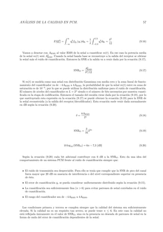 AN ´ALISIS DE LA CALIDAD EN PCM. 57
E[Q2
e] =
∞
−∞
q2
efQe (qe)dqe =
1
δ
δ/2
−δ/2
q2
e dqe =
δ2
12
(9.16)
Vamos a denotar con ARMS al valor RMS de la se˜nal a cuantiﬁcar m(t). En ese caso la potencia media
de la se˜nal m(t) ser´a A2
RMS. Cuando la se˜nal banda base se reconstruye a la salida del receptor se obtiene
la se˜nal m´as el ruido de cuantiﬁcaci´on. Entonces la SNR a la salida va a venir dada por la ecuaci´on (9.17).
SNRO =
A2
RMS
δ2/12
(9.17)
Si m(t) se modela como una se˜nal con distribuci´on Gaussiana con media cero y la zona lineal de funcio-
namiento del cuantiﬁcador va de −4ARMS a 4ARMS, la probabilidad de que la se˜nal m(t) entre en zona de
saturaci´on es de 10−4
, por lo que se puede utilizar la distribuci´on uniforme para el ruido de cuantiﬁcaci´on.
El n´umero de niveles del cuantiﬁcador es L = 2n
siendo n el n´umero de bits necesarios por muestra cuanti-
ﬁcada en la etapa de codiﬁcaci´on. Entonces el tama˜no del escal´on viene dada por la ecuaci´on (9.18), por lo
que sustituyendo esta expresi´on en la ecuaci´on (9.17) se puede obtener la ecuaci´on (9.19) para la SNR de
la se˜nal reconstruida (a la salida del receptor/decodiﬁcador). Esta ecuaci´on suele venir dada normalmente
en dB seg´un la ecuaci´on (9.20).
δ =
8ARMS
2n
(9.18)
SNRO =
3
16
22n
(9.19)
10 log10 (SNRO) = 6n − 7,3 [dB] (9.20)
Seg´un la ecuaci´on (9.20) cada bit adicional contribuye con 6 dB a la SNRO. Esto da una idea del
comportamiento de un sistema PCM frente al ruido de cuantiﬁcaci´on siempre que:
El ruido de transmisi´on sea despreciable. Para ello se ten´ıa que cumplir que la SNR de pico del canal
fuera mayor que 20 dB en ausencia de interferencia o del nivel correspondiente superior en presencia
de ´esta.
El error de cuantiﬁcaci´on qe se pueda considerar uniformemente distribuido seg´un la ecuaci´on (9.15).
La cuantiﬁcaci´on sea suﬁcientemente ﬁna (n > 6) para evitar patrones de se˜nal correlados en el ruido
de cuantiﬁcaci´on.
El rango del cuantiﬁcador sea de −4ARMS a 4ARMS.
Las condiciones primera y tercera se cumplen siempre que la calidad del sistema sea suﬁcientemente
elevada. Si la calidad no es un requisito tan severo, se puede tener n ≤ 6. En este caso la calidad no
est´a reﬂejada ´unicamente en el valor de SNRO, sino en la presencia no deseada de patrones de se˜nal en la
forma de onda del error de cuantiﬁcaci´on dependientes de la se˜nal.
 