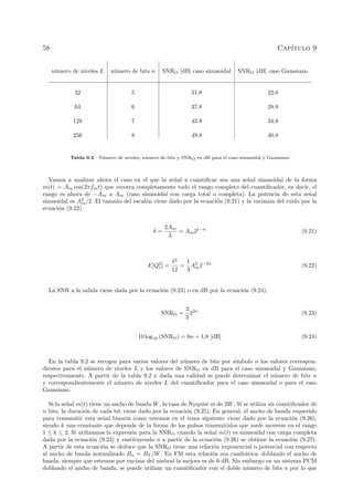 58 Cap´ıtulo 9
n´umero de niveles L n´umero de bits n SNRO [dB] caso sinusoidal SNRO [dB] caso Gaussiano
32 5 31.8 22.8
64 6 37.8 28.8
128 7 43.8 34.8
256 8 49.8 40.8
Tabla 9.2 N´umero de niveles, n´umero de bits y SNRO en dB para el caso sinusoidal y Gaussiano.
Vamos a analizar ahora el caso en el que la se˜nal a cuantiﬁcar sea una se˜nal sinusoidal de la forma
m(t) = Am cos(2πfmt) que recorra completamente todo el rango completo del cuantiﬁcador, es decir, el
rango es ahora de −Am a Am (caso sinusoidal con carga total o completa). La potencia de esta se˜nal
sinusoidal es A2
m/2. El tama˜no del escal´on viene dado por la ecuaci´on (9.21) y la varianza del ruido por la
ecuaci´on (9.22).
δ =
2Am
L
= Am21−n
(9.21)
E[Q2
e] =
δ2
12
=
1
3
A2
m2−2n
(9.22)
La SNR a la salida viene dada por la ecuaci´on (9.23) o en dB por la ecuaci´on (9.24).
SNRO =
3
2
22n
(9.23)
10 log10 (SNRO) = 6n + 1,8 [dB] (9.24)
En la tabla 9.2 se recogen para varios valores del n´umero de bits por s´ımbolo n los valores correspon-
dientes para el n´umero de niveles L y los valores de SNRO en dB para el caso sinusoidal y Gaussiano,
respectivamente. A partir de la tabla 9.2 y dada una calidad se puede determinar el n´umero de bits n
y correspondientemente el n´umero de niveles L del cuantiﬁcador para el caso sinusoidal o para el caso
Gaussiano.
Si la se˜nal m(t) tiene un ancho de banda W, la tasa de Nyquist es de 2W. Si se utiliza un cuantiﬁcador de
n bits, la duraci´on de cada bit viene dado por la ecuaci´on (9.25). En general, el ancho de banda requerido
para transmitir esta se˜nal binaria como veremos en el tema siguiente viene dado por la ecuaci´on (9.26),
siendo k una constante que depende de la forma de los pulsos transmitidos que suele moverse en el rango
1 ≤ k ≤ 2. Si utilizamos la expresi´on para la SNRO cuando la se˜nal m(t) es sinusoidal con carga completa
dada por la ecuaci´on (9.23) y sustituyendo n a partir de la ecuaci´on (9.26) se obtiene la ecuaci´on (9.27).
A partir de esta ecuaci´on se deduce que la SNRO tiene una relaci´on exponencial o potencial con respecto
al ancho de banda normalizado Bn = BT /W. En FM esta relaci´on era cuadr´atica: doblando el ancho de
banda, siempre que estemos por encima del umbral la mejora es de 6 dB. Sin embargo en un sistema PCM
doblando el ancho de banda, se puede utilizar un cuantiﬁcador con el doble n´umero de bits n por lo que
 