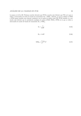 AN ´ALISIS DE LA CALIDAD EN PCM. 59
la mejora es de 6n dB. Podemos concluir diciendo que PCM es mucho m´as eﬁciente que FM en lo que se
reﬁere a intercambio de ancho de banda de transmisi´on BT y SNRO. Adem´as, ya que la calidad en PDM
y PPM segu´ıa tambi´en una relaci´on cuadr´atica con el ancho de banda como FM, PCM tambi´en va a ser
mucho m´as eﬁciente que la modulaci´on anal´ogica de pulsos (PAM, PDM y PPM) en lo que se reﬁere a
intercambio de ancho de banda de transmisi´on BT y SNRO.
Tb =
1
2nW
(9.25)
BT = knW (9.26)
SNRO =
3
2
4
BT
W 4
1
k (9.27)
 