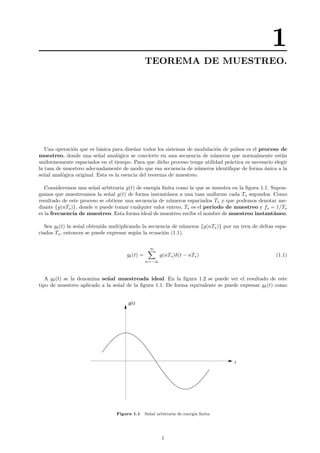 1
TEOREMA DE MUESTREO.
Una operaci´on que es b´asica para dise˜nar todos los sistemas de modulaci´on de pulsos es el proceso de
muestreo, donde una se˜nal anal´ogica se convierte en una secuencia de n´umeros que normalmente est´an
uniformemente espaciados en el tiempo. Para que dicho proceso tenga utilidad pr´actica es necesario elegir
la tasa de muestreo adecuadamente de modo que esa secuencia de n´umeros identiﬁque de forma ´unica a la
se˜nal anal´ogica original. Esta es la esencia del teorema de muestreo.
Consideremos una se˜nal arbitraria g(t) de energ´ıa ﬁnita como la que se muestra en la ﬁgura 1.1. Supon-
gamos que muestreamos la se˜nal g(t) de forma instant´anea a una tasa uniforme cada Ts segundos. Como
resultado de este proceso se obtiene una secuencia de n´umeros espaciados Ts y que podemos denotar me-
diante {g(nTs)}, donde n puede tomar cualquier valor entero, Ts es el periodo de muestreo y fs = 1/Ts
es la frecuencia de muestreo. Esta forma ideal de muestreo recibe el nombre de muestreo instant´aneo.
Sea gδ(t) la se˜nal obtenida multiplicando la secuencia de n´umeros {g(nTs)} por un tren de deltas espa-
ciados Ts, entonces se puede expresar seg´un la ecuaci´on (1.1).
gδ(t) =
∞
n=−∞
g(nTs)δ(t − nTs) (1.1)
A gδ(t) se la denomina se˜nal muestreada ideal. En la ﬁgura 1.2 se puede ver el resultado de este
tipo de muestreo aplicado a la se˜nal de la ﬁgura 1.1. De forma equivalente se puede expresar gδ(t) como
t
g(t)
Figura 1.1 Se˜nal arbitraria de energ´ıa ﬁnita.
1
 