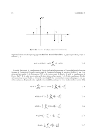 2 Cap´ıtulo 1
g
δ(t)
Ts
t
Figura 1.2 La se˜nal de la ﬁgura 1.1 muestreada idealmente.
el producto de la se˜nal original g(t) por la funci´on de muestreo ideal δTs (t) con periodo Ts seg´un la
ecuaci´on (1.2).
gδ(t) = g(t)δTs (t) = g(t)
∞
n=−∞
δ(t − nTs) (1.2)
Se puede determinar la transformada de Fourier de la se˜nal muestreada gδ(t) convolucionando la trans-
formada de Fourier de g(t) con la transformada de Fourier de la funci´on de muestreo ideal δTs
(t) que viene
dada por la ecuaci´on (1.3). Entonces si G(f) es la transformada de Fourier de g(t), la transformada de
Fourier Gδ(f) de la se˜nal muestreada gδ(t) viene dada por la ecuaci´on (1.4). Si intercambiamos el orden
del sumatorio y la convoluci´on se obtiene la ecuaci´on (1.5). La convoluci´on de una se˜nal cualquiera con una
delta desplazada, desplaza la se˜nal seg´un la ecuaci´on (1.6), por lo que se tiene ﬁnalmente la ecuaci´on (1.7).
δTs (t) =
∞
n=−∞
δ(t − nTs) ⇐⇒
1
Ts
∞
n=−∞
δ f −
n
Ts
(1.3)
Gδ(f) = G(f) ∗
1
Ts
∞
n=−∞
δ f −
n
Ts
(1.4)
Gδ(f) =
1
Ts
∞
n=−∞
G(f) ∗ δ f −
n
Ts
(1.5)
G(f) ∗ δ f −
n
Ts
= G f −
n
Ts
(1.6)
Gδ(f) =
1
Ts
∞
n=−∞
G f −
n
Ts
(1.7)
 
