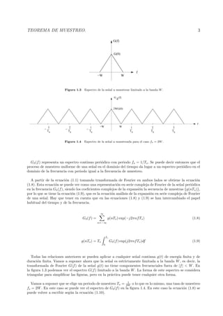 TEOREMA DE MUESTREO. 3
f
−W W
G(f)
G(0)
Figura 1.3 Espectro de la se˜nal a muestrear limitado a la banda W.
Ts
1
Ts
2
Ts
3
Ts
1
−
Ts
2
−
G
δ
(f)
Ts
3
−
−W W
f
2WG(0)
Figura 1.4 Espectro de la se˜nal a muestreada para el caso fs = 2W.
Gδ(f) representa un espectro continuo peri´odico con periodo fs = 1/Ts. Se puede decir entonces que el
proceso de muestreo uniforme de una se˜nal en el dominio del tiempo da lugar a un espectro peri´odico en el
dominio de la frecuencia con periodo igual a la frecuencia de muestreo.
A partir de la ecuaci´on (1.1) tomando transformada de Fourier en ambos lados se obtiene la ecuaci´on
(1.8). Esta ecuaci´on se puede ver como una representaci´on en serie compleja de Fourier de la se˜nal peri´odica
en la frecuencia Gδ(f), siendo los coeﬁcientes complejos de la expansi´on la secuencia de muestras {g(nTs)},
por lo que se tiene la ecuaci´on (1.9), que es la ecuaci´on an´alisis de la expansi´on en serie compleja de Fourier
de una se˜nal. Hay que tener en cuenta que en las ecuaciones (1.8) y (1.9) se han intercambiado el papel
habitual del tiempo y de la frecuencia.
Gδ(f) =
∞
n=−∞
g(nTs) exp(−j2πnfTs) (1.8)
g(nTs) = Ts
fs
0
Gδ(f) exp(j2πnfTs)df (1.9)
Todas las relaciones anteriores se pueden aplicar a cualquier se˜nal continua g(t) de energ´ıa ﬁnita y de
duraci´on ﬁnita. Vamos a suponer ahora que la se˜nal es estrictamente limitada a la banda W, es decir, la
transformada de Fourier G(f) de la se˜nal g(t) no tiene componentes frecuenciales fuera de |f| < W. En
la ﬁgura 1.3 podemos ver el espectro G(f) limitado a la banda W. La forma de este espectro se considera
triangular para simpliﬁcar las ﬁguras, pero en la pr´actica puede tener cualquier otra forma.
Vamos a suponer que se elige un periodo de muestreo Ts = 1
2W o lo que es lo mismo, una tasa de muestreo
fs = 2W. En este caso se puede ver el espectro de Gδ(f) en la ﬁgura 1.4. En este caso la ecuaci´on (1.8) se
puede volver a escribir seg´un la ecuaci´on (1.10).
 