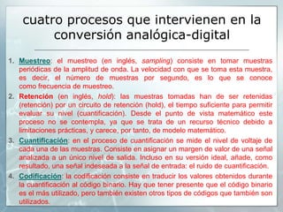 cuatro procesos que intervienen en la
conversión analógica-digital
1. Muestreo: el muestreo (en inglés, sampling) consiste en tomar muestras
periódicas de la amplitud de onda. La velocidad con que se toma esta muestra,
es decir, el número de muestras por segundo, es lo que se conoce
como frecuencia de muestreo.
2. Retención (en inglés, hold): las muestras tomadas han de ser retenidas
(retención) por un circuito de retención (hold), el tiempo suficiente para permitir
evaluar su nivel (cuantificación). Desde el punto de vista matemático este
proceso no se contempla, ya que se trata de un recurso técnico debido a
limitaciones prácticas, y carece, por tanto, de modelo matemático.
3. Cuantificación: en el proceso de cuantificación se mide el nivel de voltaje de
cada una de las muestras. Consiste en asignar un margen de valor de una señal
analizada a un único nivel de salida. Incluso en su versión ideal, añade, como
resultado, una señal indeseada a la señal de entrada: el ruido de cuantificación.
4. Codificación: la codificación consiste en traducir los valores obtenidos durante
la cuantificación al código binario. Hay que tener presente que el código binario
es el más utilizado, pero también existen otros tipos de códigos que también son
utilizados.
 