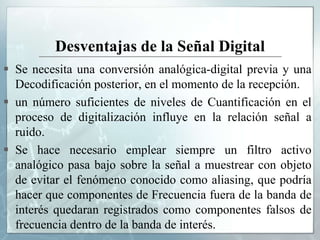 Desventajas de la Señal Digital
 Se necesita una conversión analógica-digital previa y una
Decodificación posterior, en el momento de la recepción.
 un número suficientes de niveles de Cuantificación en el
proceso de digitalización influye en la relación señal a
ruido.
 Se hace necesario emplear siempre un filtro activo
analógico pasa bajo sobre la señal a muestrear con objeto
de evitar el fenómeno conocido como aliasing, que podría
hacer que componentes de Frecuencia fuera de la banda de
interés quedaran registrados como componentes falsos de
frecuencia dentro de la banda de interés.
 