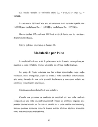 Las bandas laterales se extienden arriba fBLS = 545KHz y abajo fBLI =
535KHz.


      La frecuencia del canal más alto se encuentra en el extremo superior con
1600KHz con banda lateral FBLS = 1605KHz y banda lateral FBLI = 1595KHz.


      Hay un total de 107 canales de 10KHz de ancho de banda para las estaciones
de amplitud modulada.


      Esto lo podemos observar en la figura 3-10.


                        Modulación por Pulso

      La modulación de una señal de pulso o una señal de ondas rectangulares por
medio de la señal portadora, produce un amplio espectro de bandas laterales.


      La teoría de Fouier establece que las señales complicadas como ondas
cuadradas, ondas triangulares, diente de sierra y ondas senoidales distorsionadas,
solo están formada de una onda senoidal fundamenta y numerosas señales de
armónicas con diferentes amplitudes.


      Estudiaremos la modulación de una portadora.


      Cuando una portadora es modulada en amplitud por una onda cuadrada
compuesta de una onda senoidal fundamental y todas las armónicas impares, esto
produce bandas laterales en frecuencias basadas en la onda senoidal fundamental y
también produce armónica como la tercera, quinta, séptima, etcétera, armónica,
como habíamos dicho anteriormente.



                                        10
 