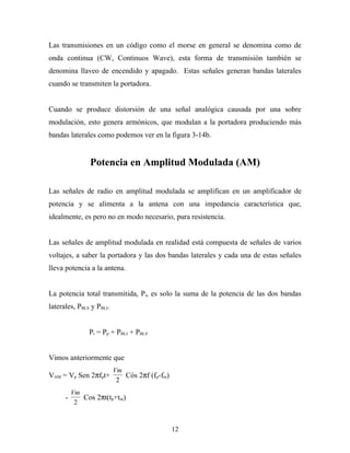 Las transmisiones en un código como el morse en general se denomina como de
onda continua (CW, Continuos Wave), esta forma de transmisión también se
denomina llaveo de encendido y apagado. Estas señales generan bandas laterales
cuando se transmiten la portadora.


Cuando se produce distorsión de una señal analógica causada por una sobre
modulación, esto genera armónicos, que modulan a la portadora produciendo más
bandas laterales como podemos ver en la figura 3-14b.


                Potencia en Amplitud Modulada (AM)

Las señales de radio en amplitud modulada se amplifican en un amplificador de
potencia y se alimenta a la antena con una impedancia característica que,
idealmente, es pero no en modo necesario, pura resistencia.


Las señales de amplitud modulada en realidad está compuesta de señales de varios
voltajes, a saber la portadora y las dos bandas laterales y cada una de estas señales
lleva potencia a la antena.


La potencia total transmitida, Pt, es solo la suma de la potencia de las dos bandas
laterales, PBLS y PBLI.


               Pt = Pp + PBLI + PBLS


Vimos anteriormente que
                          Vm
VAM = Vp Sen 2πfpt+          Cós 2πf (fp-fm)
                           2
          Vm
      -      Cos 2πt(tp+tm)
           2


                                               12
 