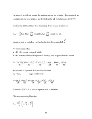 La potencia se calcula usando los valores rms de los voltajes. Para convertir un
valor pico en rms solo tenemos que dividirlo entre       2 o multiplicarlo por 0.707.


El valor rms de los voltajes de la potadora y de las bandas laterales es:


        Vp            Vm                  Vm
VAM =      Sen 2πfpt+     Cos 2πt(fp-fm)-     Cos 2π (fp+fm).
         2            2 2                 2 2

                                                                   V2
La potencia de la portadora y en las bandas laterales se calcula P =
                                                                   R


P = Potencia de salida.
V = El valor rms de voltaje de salida.
R = La parte resistida de la impedancia de carga, que en general es una antena.


Pt= (Vp/ 2 +2 (Vm/2 2 )2 (Vm/2 2 =2 ( Vp)2 + (Vm)2+ (Vm)2
           )          +          )
        R         R         R          2R      8R     8R

Recordando la expresión de la señal moduladora:
Vm = mVp             luego sustituyendo


PT= (Vp)2 + (mVp)2 + (mVp)2 = (Vp)2 + (m2V2) + (m2Vp2)
     2R       8R        8R       2R      2R       8R


El termino (Vp)2 / 2R = rms de la potencia de la portadora.


Obtenemos por simplificación.

        2
     (Vp)       m2 m2
PT =         1+ 4 + 4
      2R



                                          13
 