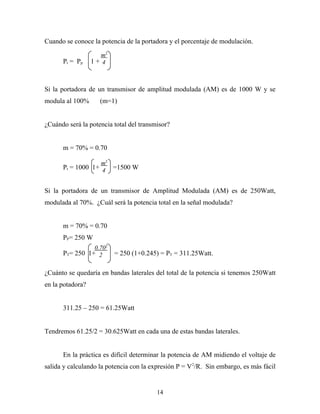 Cuando se conoce la potencia de la portadora y el porcentaje de modulación.

                     m2
      Pt = Pp     1+ 4



Si la portadora de un transmisor de amplitud modulada (AM) es de 1000 W y se
modula al 100%      (m=1)


¿Cuándo será la potencia total del transmisor?


      m = 70% = 0.70

                   m2
      Pt = 1000 1+ 4 =1500 W


Si la portadora de un transmisor de Amplitud Modulada (AM) es de 250Watt,
modulada al 70%. ¿Cuál será la potencia total en la señal modulada?


      m = 70% = 0.70
      PP= 250 W
                0.702
      PT= 250 1+ 2        = 250 (1+0.245) = PT = 311.25Watt.

¿Cuánto se quedaría en bandas laterales del total de la potencia si tenemos 250Watt
en la potadora?


      311.25 – 250 = 61.25Watt


Tendremos 61.25/2 = 30.625Watt en cada una de estas bandas laterales.


      En la práctica es difícil determinar la potencia de AM midiendo el voltaje de
salida y calculando la potencia con la expresión P = V 2/R. Sin embargo, es más fácil


                                         14
 