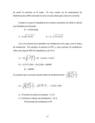 de medir la corriente en la carga.               Es muy común ver un amperímetro de
Radiofrecuencia (RF) conectado en serie con una antena para conocer la corriente.


      Cuando se conoce la impedancia de la antena, la potencia de salida se calcula
con facilidad con la formula
                PT = (IT)2R donde


      IT = IP     (1+m2/2)                      IT = IP =   (1+m2/2)


      (IP) es la corriente de la portadora sin modulación en la carga y (m) el índice
de modulación. Por ejemplo, la potencia al 85% y cuya corriente sin modulación
sobre una carga de 50 Ω de impedancia es de 10 A.


                        0.85 
      IT = 10 1 +             = 10 1.36125 = 11.67A
                          2 

      PT = (11.672) (50) = 136.2 (50) = 6809W

                PT = 6809W
                                                                              2
                                                                          It  
La ecuación que se usa para calcular índice de modulación (m) =        2   − 1 -
                                                                           
                                                                          Ip  


                        2
                   2.6                2
      m=        2       − 1 =   2[ (1.18) − 1] =   0.7934 = 0.89
                   2.2  


      Ip = Corriente en antena sin modular = 2.2 A
      It= Corriente en antena con modulación = 2.6 A
                El porcentaje de modulación es 89




                                                 15
 