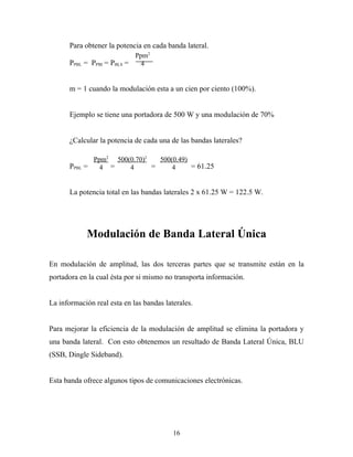 Para obtener la potencia en cada banda lateral.
                           Ppm2
      PPBL = PPBI = PBLS =   4


      m = 1 cuando la modulación esta a un cien por ciento (100%).


      Ejemplo se tiene una portadora de 500 W y una modulación de 70%


      ¿Calcular la potencia de cada una de las bandas laterales?

             Ppm2 500(0.70)2   500(0.49)
      PPBL =   4 =    4      =     4     = 61.25


      La potencia total en las bandas laterales 2 x 61.25 W = 122.5 W.




            Modulación de Banda Lateral Única

En modulación de amplitud, las dos terceras partes que se transmite están en la
portadora en la cual ésta por si mismo no transporta información.


La información real esta en las bandas laterales.


Para mejorar la eficiencia de la modulación de amplitud se elimina la portadora y
una banda lateral. Con esto obtenemos un resultado de Banda Lateral Única, BLU
(SSB, Dingle Sideband).


Esta banda ofrece algunos tipos de comunicaciones electrónicas.




                                          16
 