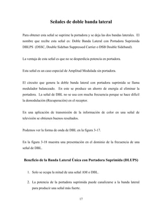 Señales de doble banda lateral

Para obtener esta señal se suprime la portadora y se deja las dos bandas laterales. El
nombre que recibe esta señal es: Doble Banda Lateral con Portadora Suprimida
DBLPS (DSSC, Double Sideban Suppressed Carrier o DSB Double Sideband).


La ventaja de esta señal es que no se desperdicia potencia en portadora.


Esta señal es un caso especial de Amplitud Modulada sin portadora.


El circuito que genera la doble banda lateral con portadora suprimida se llama
modulador balanceado. En este se produce un ahorro de energía al eliminar la
portadora. La señal de DBL no se usa con mucha frecuencia porque se hace difícil
la demodulación (Recuperación) en el receptor.


En una aplicación de transmisión de la información de color en una señal de
televisión se obtienen buenos resultados.


Podemos ver la forma de onda de DBL en la figura 3-17.


En la figura 3-18 muestra una presentación en el dominio de la frecuencia de una
señal de DBL.


 Beneficio de la Banda Lateral Única con Portadora Suprimida (DLUPS)


   1. Solo se ocupa la mitad de una señal AM o DBL.

   2. La potencia de la portadora suprimida puede canalizarse a la banda lateral
       para producir una señal más fuerte.


                                            17
 