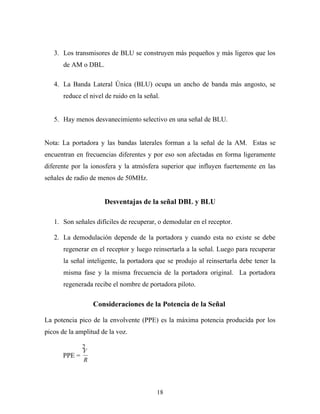 3. Los transmisores de BLU se construyen más pequeños y más ligeros que los
       de AM o DBL.

   4. La Banda Lateral Única (BLU) ocupa un ancho de banda más angosto, se
       reduce el nivel de ruido en la señal.


   5. Hay menos desvanecimiento selectivo en una señal de BLU.


Nota: La portadora y las bandas laterales forman a la señal de la AM. Estas se
encuentran en frecuencias diferentes y por eso son afectadas en forma ligeramente
diferente por la ionosfera y la atmósfera superior que influyen fuertemente en las
señales de radio de menos de 50MHz.


                      Desventajas de la señal DBL y BLU

   1. Son señales difíciles de recuperar, o demodular en el receptor.

   2. La demodulación depende de la portadora y cuando esta no existe se debe
       regenerar en el receptor y luego reinsertarla a la señal. Luego para recuperar
       la señal inteligente, la portadora que se produjo al reinsertarla debe tener la
       misma fase y la misma frecuencia de la portadora original. La portadora
       regenerada recibe el nombre de portadora piloto.

                  Consideraciones de la Potencia de la Señal

La potencia pico de la envolvente (PPE) es la máxima potencia producida por los
picos de la amplitud de la voz.

            2
            V
      PPE =
            R




                                          18
 