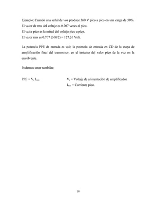 Ejemplo: Cuando una señal de voz produce 360 V pico a pico en una carga de 50%.
El valor de rms del voltaje es 0.707 veces el pico.
El valor pico es la mitad del voltaje pico a pico.
El valor rms es 0.707 (360/2) = 127.26 Volt.

La potencia PPE de entrada es solo la potencia de entrada en CD de la etapa de
amplificación final del transmisor, en el instante del valor pico de la voz en la
envolvente.

Podemos tener también:


PPE = Va Imax                      Va = Voltaje de alimentación de amplificador
                                   Imax = Corriente pico.




                                           19
 
