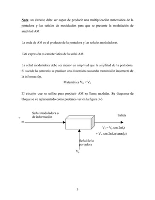 Nota: un circuito debe ser capaz de producir una multiplicación matemática de la
    portadora y las señales de modulación para que se presente la modulación de
    amplitud AM.


    La onda de AM es el producto de la portadora y las señales moduladoras.


    Esta expresión es característica de la señal AM.


    La señal moduladora debe ser menor en amplitud que la amplitud de la portadora.
    Si sucede lo contrario se produce una distorsión causando transmisión incorrecta de
    la información.
                                    Matemática Vm < Vp


    El circuito que se utiliza para producir AM se llama modular. Su diagrama de
    bloque se ve representado como podemos ver en la figura 3-3.



            Señal moduladora o
            de información                                                      Salida
v
    m
                                                                    V2 = Vp sen 2πfpt
                                                                + Vm sen 2πfmt(senπfpt)

                                                  Señal de la
                                                  portadora

                                             Vp




                                              3
 