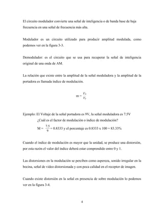 El circuito modulador convierte una señal de inteligencia o de banda base de baja
frecuencia en una señal de frecuencia más alta.


Modulador es un circuito utilizado para producir amplitud modulada, como
podemos ver en la figura 3-3.


Demodulador: es el circuito que se usa para recuperar la señal de inteligencia
original de una onda de AM.


La relación que existe entre la amplitud de la señal moduladora y la amplitud de la
portadora es llamada índice de modulación.


                                              Vm
                                      m=
                                              Vp




Ejemplo: El Voltaje de la señal portadora es 9V, la señal moduladora es 7.5V
           ¿Cuál es el factor de modulación o índice de modulación?
                 7.5
           M=        = 0.8333 y el porcentaje es 0.8333 x 100 = 83.33%
                  9


Cuando el índice de modulación es mayor que la unidad, se produce una distorsión,
por esta razón el valor del índice deberá estar comprendido entre 0 y 1.


Las distorsiones en la modulación se perciben como aspereza, sonido irregular en la
bocina, señal de video distorsionada y con poca calidad en el receptor de imagen.


Cuando existe distorsión en la señal en presencia de sobre modulación lo podemos
ver en la figura 3-4.



                                          4
 