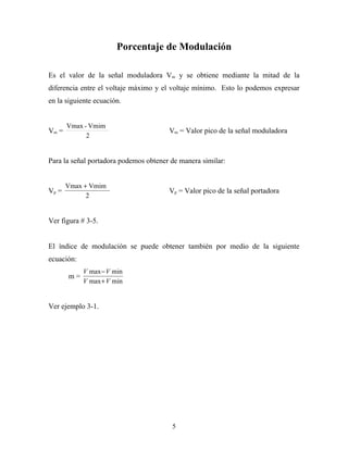 Porcentaje de Modulación

Es el valor de la señal moduladora Vm y se obtiene mediante la mitad de la
diferencia entre el voltaje máximo y el voltaje mínimo. Esto lo podemos expresar
en la siguiente ecuación.


       Vmax - Vmim
Vm =                                   Vm = Valor pico de la señal moduladora
             2


Para la señal portadora podemos obtener de manera similar:


       Vmax + Vmim
Vp =                                   Vp = Valor pico de la señal portadora
             2


Ver figura # 3-5.


El índice de modulación se puede obtener también por medio de la siguiente
ecuación:
            V max − V min
       m=
            V max + V min


Ver ejemplo 3-1.




                                        5
 