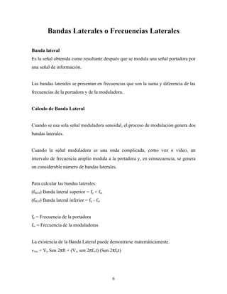 Bandas Laterales o Frecuencias Laterales

Banda lateral
Es la señal obtenida como resultante después que se modula una señal portadora por
una señal de información.


Las bandas laterales se presentan en frecuencias que son la suma y diferencia de las
frecuencias de la portadora y de la moduladora.


Calculo de Banda Lateral


Cuando se usa sola señal moduladora senoidal, el proceso de modulación genera dos
bandas laterales.


Cuando la señal moduladora es una onda complicada, como voz o video, un
intervalo de frecuencia amplio modula a la portadora y, en consecuencia, se genera
un considerable número de bandas laterales.


Para calcular las bandas laterales:
(fBLS) Banda lateral superior = fp + fm
(fBLS) Banda lateral inferior = fp - fm


fp = Frecuencia de la portadora
fm = Frecuencia de la moduladoras


La existencia de la Banda Lateral puede demostrarse matemáticamente.
vAm = Vp Sen 2πft + (Vm sen 2πfmt) (Sen 2πfpt)




                                          6
 