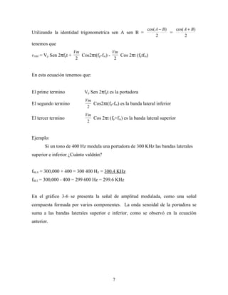 cos( A − B )   cos( A + B )
Utilizando la identidad trigonometrica sen A sen B =                     =
                                                                 2              2
tenemos que
                       Vm                 Vm
vAM = Vp Sen 2πfpt +      Cos2πt(fp-fm) -    Cos 2πt (fptfm)
                        2                  2


En esta ecuación tenemos que:


El prime termino            Vp Sen 2πfpt es la portadora
                            Vm
El segundo termino             Cos2πt(fp-fm) es la banda lateral inferior
                             2
                            Vm
El tercer termino              Cos 2πt (fp+fm) es la banda lateral superior
                             2


Ejemplo:
       Si un tono de 400 Hz modula una portadora de 300 KHz las bandas laterales
superior e inferior ¿Cuánto valdrán?


fBLS = 300,000 + 400 = 300 400 HZ = 300.4 KHz
fBLI = 300,000 - 400 = 299 600 Hz = 299.6 KHz


En el gráfico 3-6 se presenta la señal de amplitud modulada, como una señal
compuesta formada por varios componentes. La onda senoidal de la portadora se
suma a las bandas laterales superior e inferior, como se observó en la ecuación
anterior.




                                          7
 