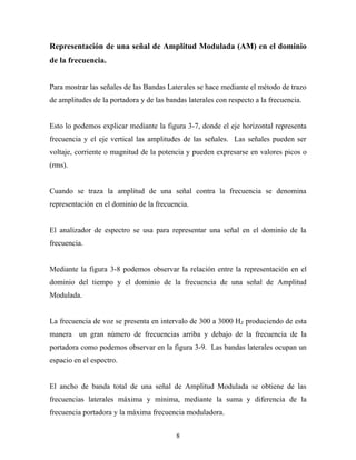 Representación de una señal de Amplitud Modulada (AM) en el dominio
de la frecuencia.


Para mostrar las señales de las Bandas Laterales se hace mediante el método de trazo
de amplitudes de la portadora y de las bandas laterales con respecto a la frecuencia.


Esto lo podemos explicar mediante la figura 3-7, donde el eje horizontal representa
frecuencia y el eje vertical las amplitudes de las señales. Las señales pueden ser
voltaje, corriente o magnitud de la potencia y pueden expresarse en valores picos o
(rms).


Cuando se traza la amplitud de una señal contra la frecuencia se denomina
representación en el dominio de la frecuencia.


El analizador de espectro se usa para representar una señal en el dominio de la
frecuencia.


Mediante la figura 3-8 podemos observar la relación entre la representación en el
dominio del tiempo y el dominio de la frecuencia de una señal de Amplitud
Modulada.


La frecuencia de voz se presenta en intervalo de 300 a 3000 HZ produciendo de esta
manera un gran número de frecuencias arriba y debajo de la frecuencia de la
portadora como podemos observar en la figura 3-9. Las bandas laterales ocupan un
espacio en el espectro.


El ancho de banda total de una señal de Amplitud Modulada se obtiene de las
frecuencias laterales máxima y mínima, mediante la suma y diferencia de la
frecuencia portadora y la máxima frecuencia moduladora.


                                          8
 
