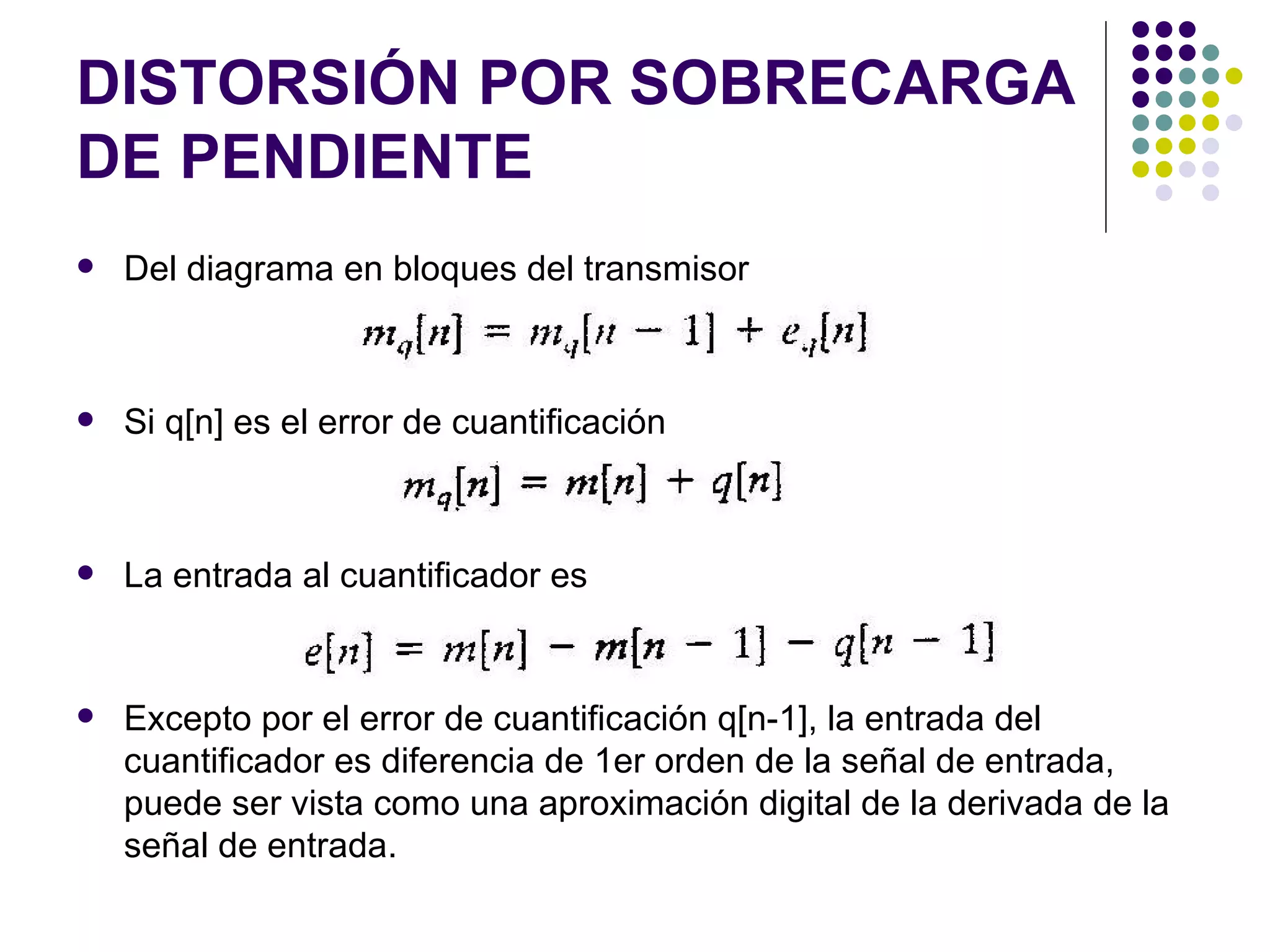 DISTORSIÓN POR SOBRECARGA DE PENDIENTE Del diagrama en bloques del transmisor Si q[n] es el error de cuantificación La entrada al cuantificador es Excepto por el error de cuantificación q[n-1], la entrada del cuantificador es diferencia de 1er orden de la señal de entrada, puede ser vista como una aproximación digital de la derivada de la señal de entrada. 