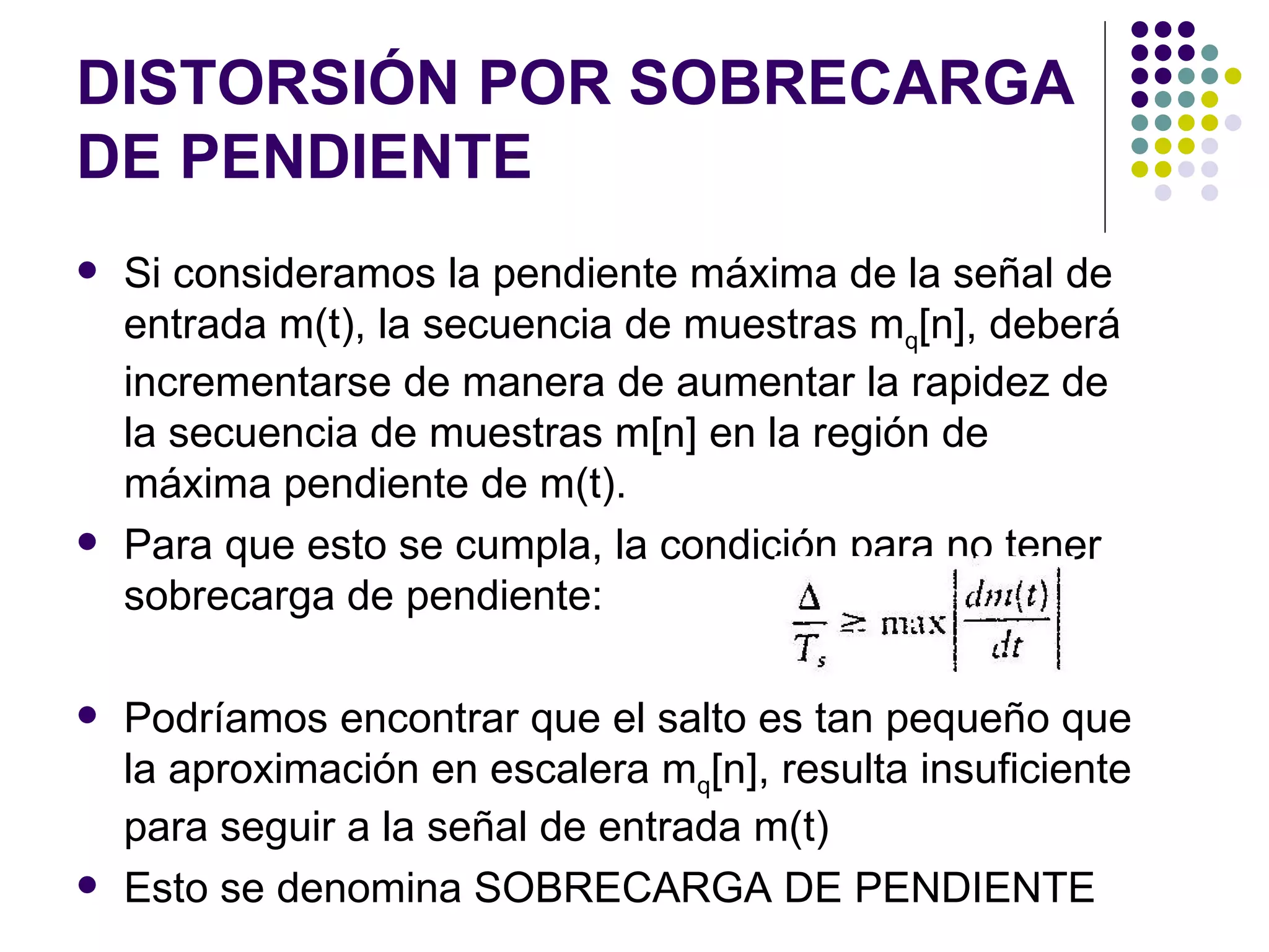 DISTORSIÓN POR SOBRECARGA DE PENDIENTE Si consideramos la pendiente máxima de la señal de entrada m(t), la secuencia de muestras m q [n], deberá incrementarse de manera de aumentar la rapidez de la secuencia de muestras m[n] en la región de máxima pendiente de m(t). Para que esto se cumpla, la condición para no tener sobrecarga de pendiente: Podríamos encontrar que el salto es tan pequeño que la aproximación en escalera m q [n], resulta insuficiente para seguir a la señal de entrada m(t) Esto se denomina SOBRECARGA DE PENDIENTE 