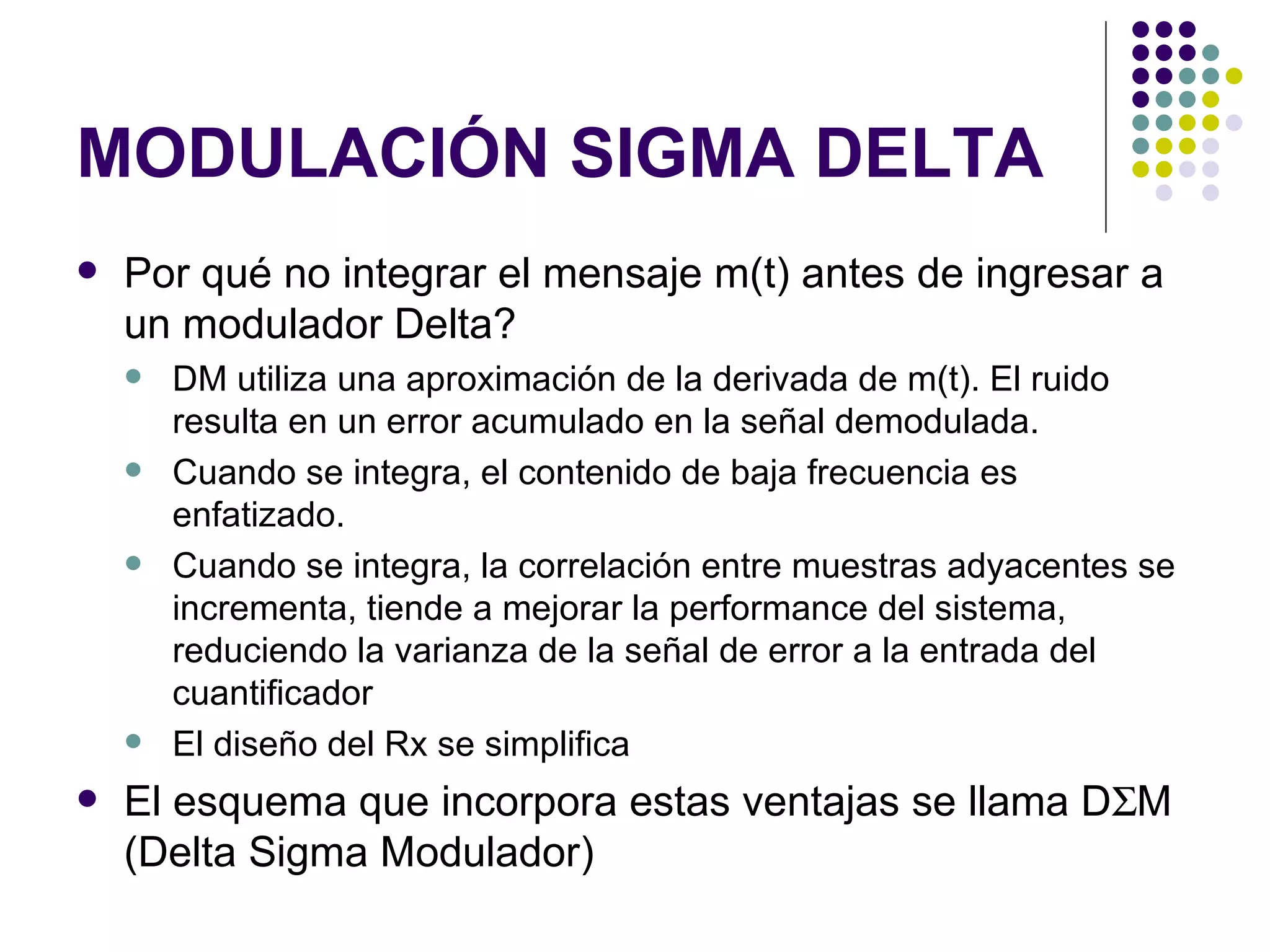 MODULACIÓN SIGMA DELTA Por qué no integrar el mensaje m(t) antes de ingresar a un modulador Delta? DM utiliza una aproximación de la derivada de m(t). El ruido resulta en un error acumulado en la señal demodulada. Cuando se integra, el contenido de baja frecuencia es enfatizado. Cuando se integra, la correlación entre muestras adyacentes se incrementa, tiende a mejorar la performance del sistema, reduciendo la varianza de la señal de error a la entrada del cuantificador El diseño del Rx se simplifica El esquema que incorpora estas ventajas se llama D  M (Delta Sigma Modulador)  