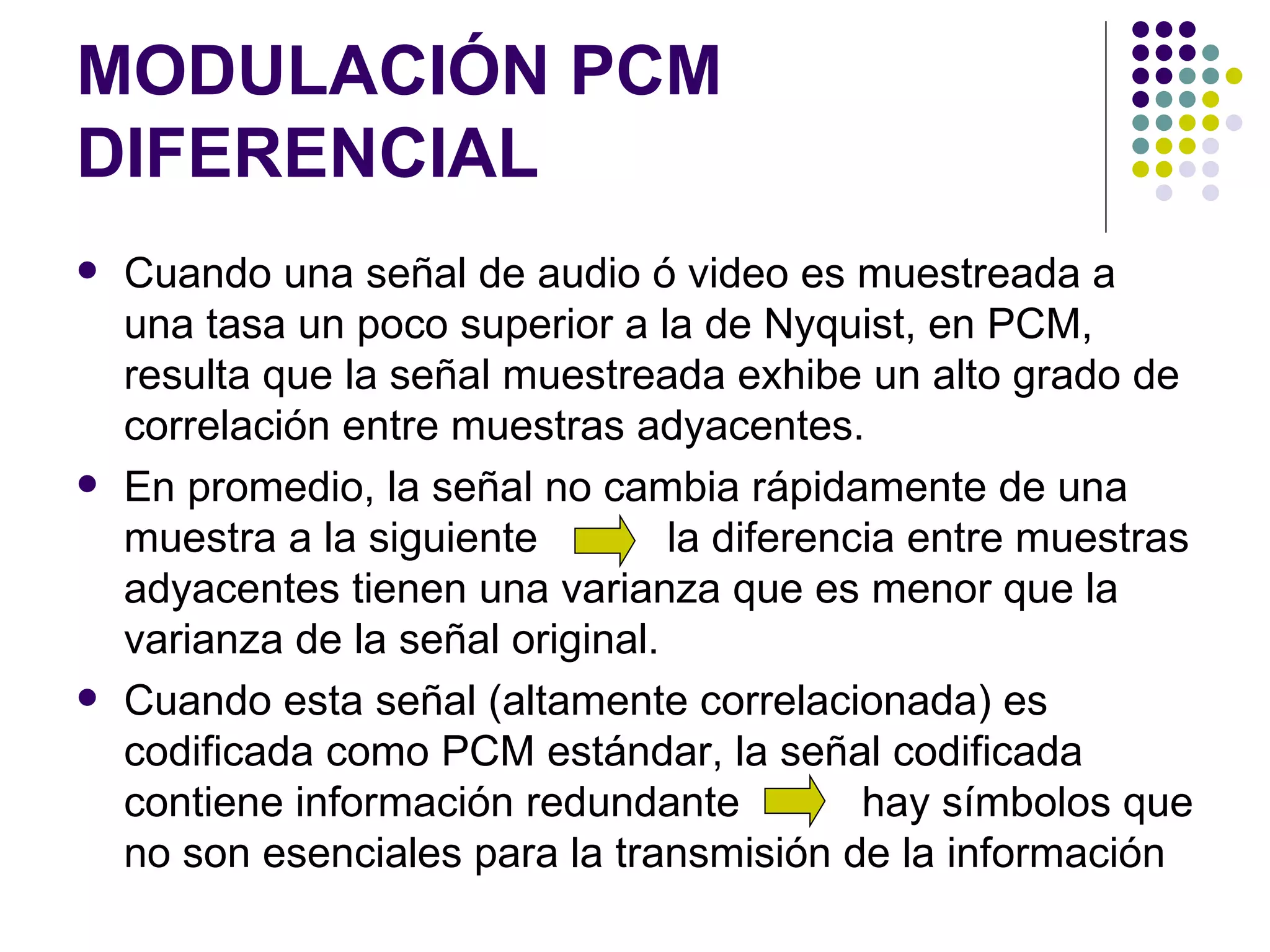 MODULACIÓN PCM DIFERENCIAL Cuando una señal de audio ó video es muestreada a una tasa un poco superior a la de Nyquist, en PCM, resulta que la señal muestreada exhibe un alto grado de correlación entre muestras adyacentes. En promedio, la señal no cambia rápidamente de una muestra a la siguiente    la diferencia entre muestras adyacentes tienen una varianza que es menor que la varianza de la señal original. Cuando esta señal (altamente correlacionada) es codificada como PCM estándar, la señal codificada contiene información redundante    hay símbolos que no son esenciales para la transmisión de la información 