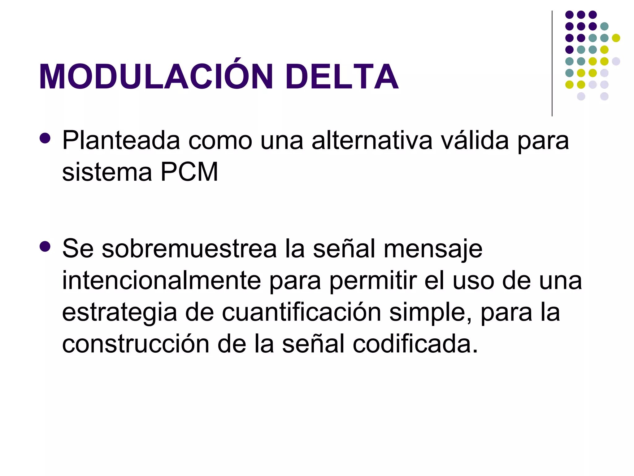 MODULACIÓN DELTA Planteada como una alternativa válida para sistema PCM Se sobremuestrea la señal mensaje intencionalmente para permitir el uso de una estrategia de cuantificación simple, para la construcción de la señal codificada. 