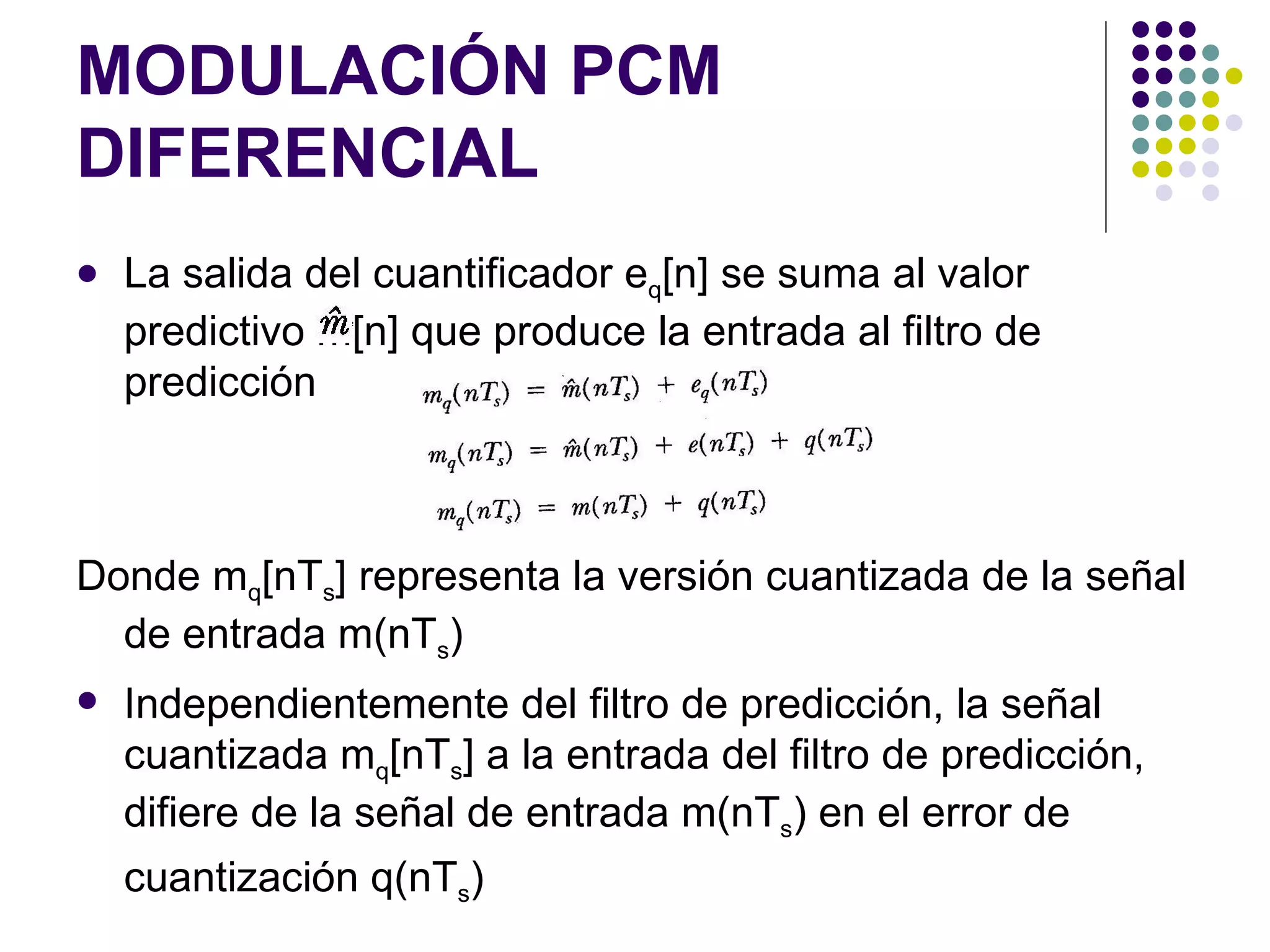 MODULACIÓN PCM DIFERENCIAL La salida del cuantificador e q [n] se suma al valor predictivo m[n] que produce la entrada al filtro de predicción Donde m q [nT s ] representa la versión cuantizada de la señal de entrada m(nT s ) Independientemente del filtro de predicción, la señal cuantizada m q [nT s ] a la entrada del filtro de predicción, difiere de la señal de entrada m(nT s ) en el error de cuantización q(nT s )   
