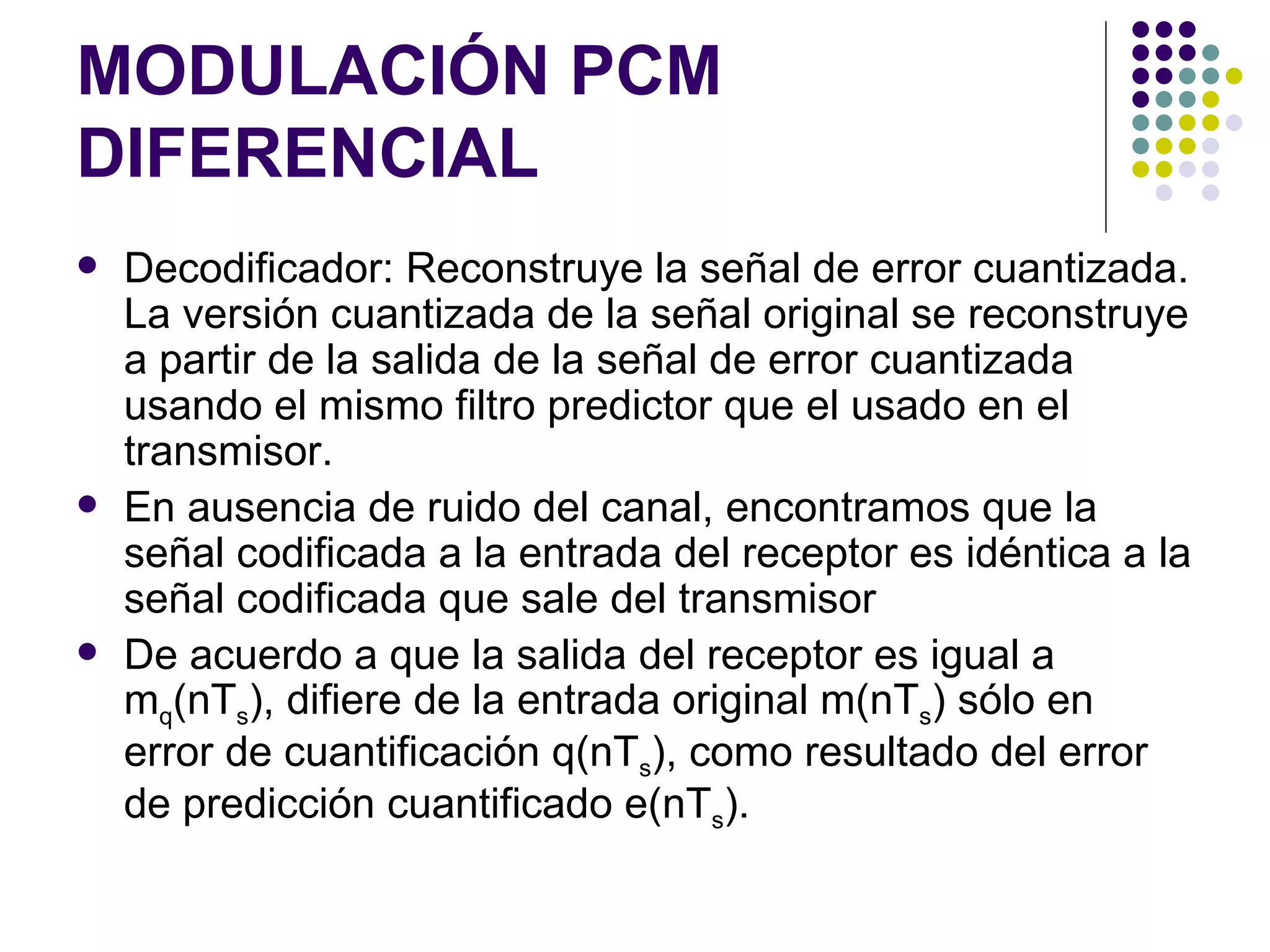 MODULACIÓN PCM DIFERENCIAL Decodificador: Reconstruye la señal de error cuantizada. La versión cuantizada de la señal original se reconstruye a partir de la salida de la señal de error cuantizada usando el mismo filtro predictor que el usado en el transmisor. En ausencia de ruido del canal, encontramos que la señal codificada a la entrada del receptor es idéntica a la señal codificada que sale del transmisor De acuerdo a que la salida del receptor es igual a m q (nT s ), difiere de la entrada original m(nT s ) sólo en error de cuantificación q(nT s ), como resultado del error de predicción cuantificado e(nT s ). 