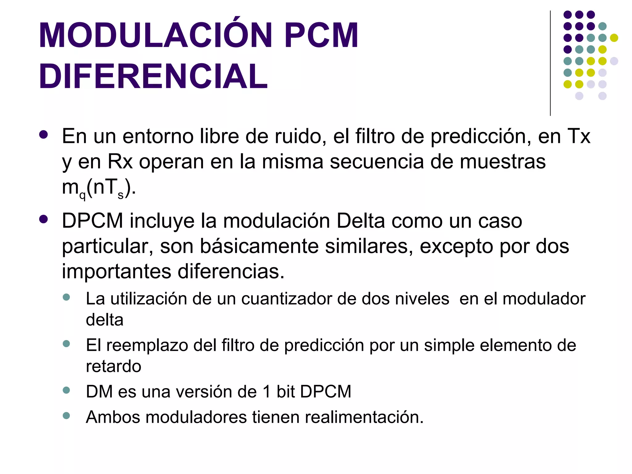 MODULACIÓN PCM DIFERENCIAL En un entorno libre de ruido, el filtro de predicción, en Tx y en Rx operan en la misma secuencia de muestras m q (nT s ). DPCM incluye la modulación Delta como un caso particular, son básicamente similares, excepto por dos importantes diferencias. La utilización de un cuantizador de dos niveles  en el modulador delta El reemplazo del filtro de predicción por un simple elemento de retardo DM es una versión de 1 bit DPCM Ambos moduladores tienen realimentación. 