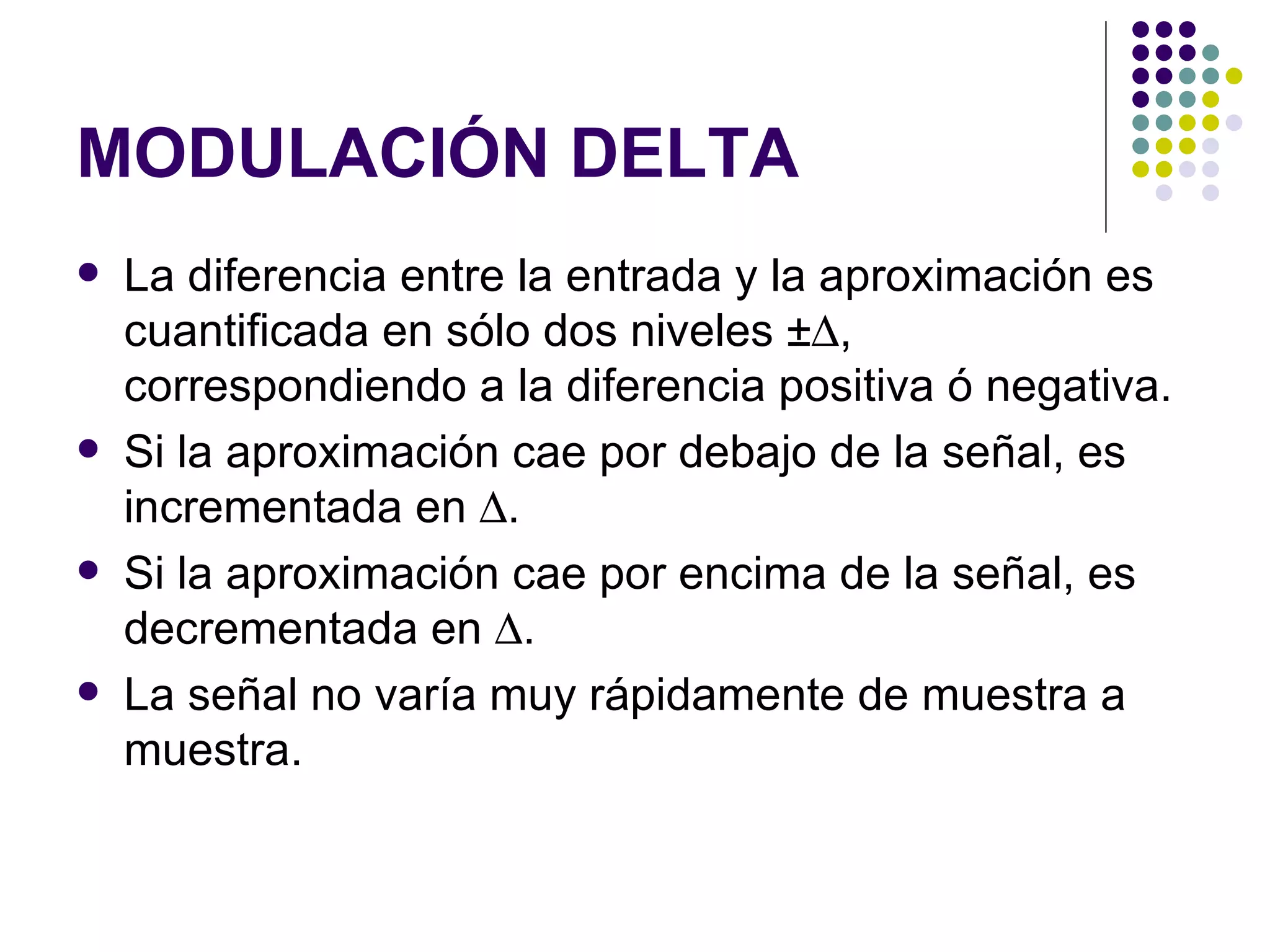 MODULACIÓN DELTA La diferencia entre la entrada y la aproximación es cuantificada en sólo dos niveles ±  , correspondiendo a la diferencia positiva ó negativa. Si la aproximación cae por debajo de la señal, es incrementada en   . Si la aproximación cae por encima de la señal, es decrementada en   . La señal no varía muy rápidamente de muestra a muestra. 