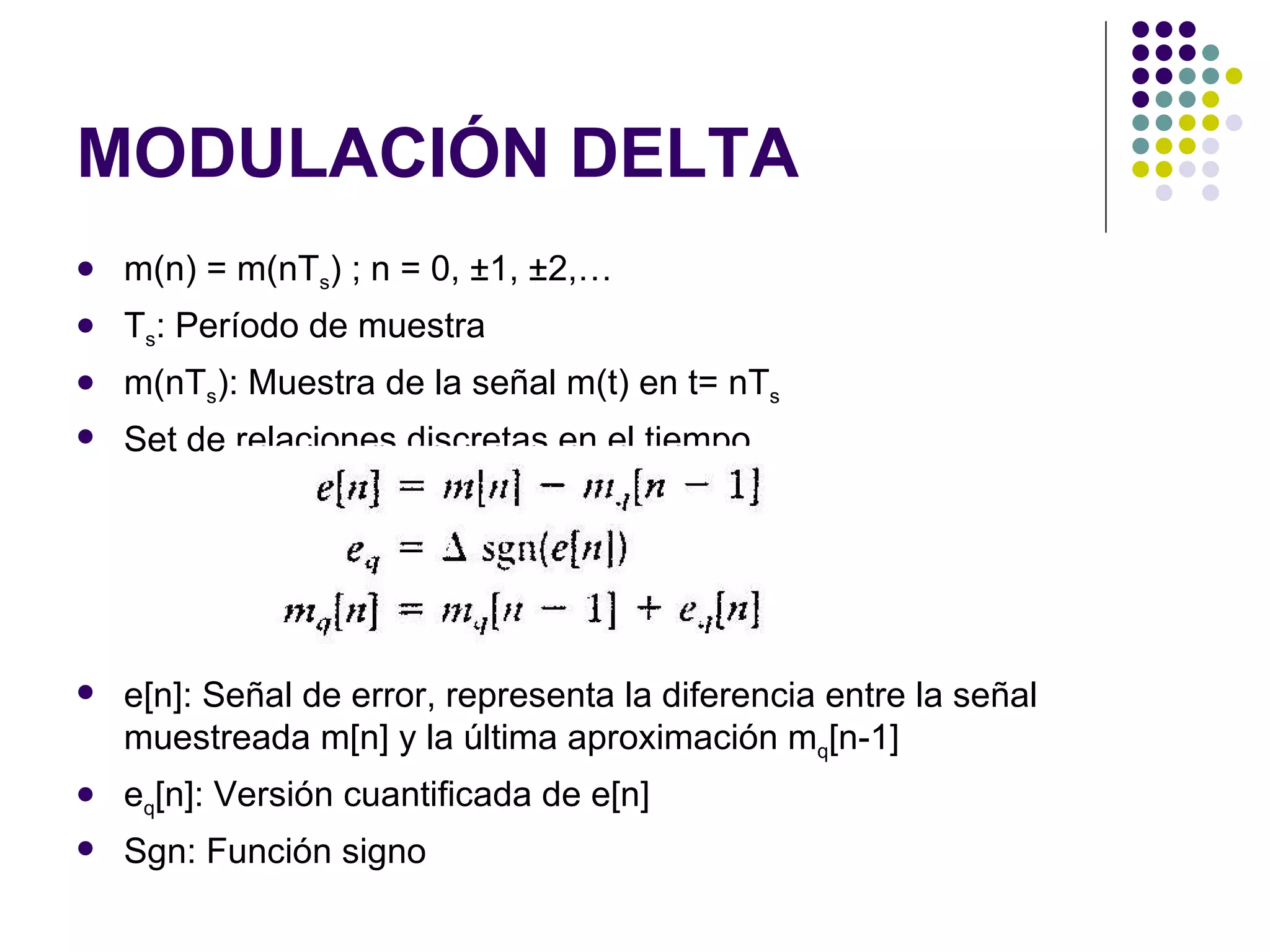 MODULACIÓN DELTA m(n) = m(nT s ) ; n = 0, ±1, ±2,…  T s : Período de muestra m(nT s ): Muestra de la señal m(t) en t= nT s Set de relaciones discretas en el tiempo e[n]: Señal de error, representa la diferencia entre la señal muestreada m[n] y la última aproximación m q [n-1] e q [n]: Versión cuantificada de e[n] Sgn: Función signo 