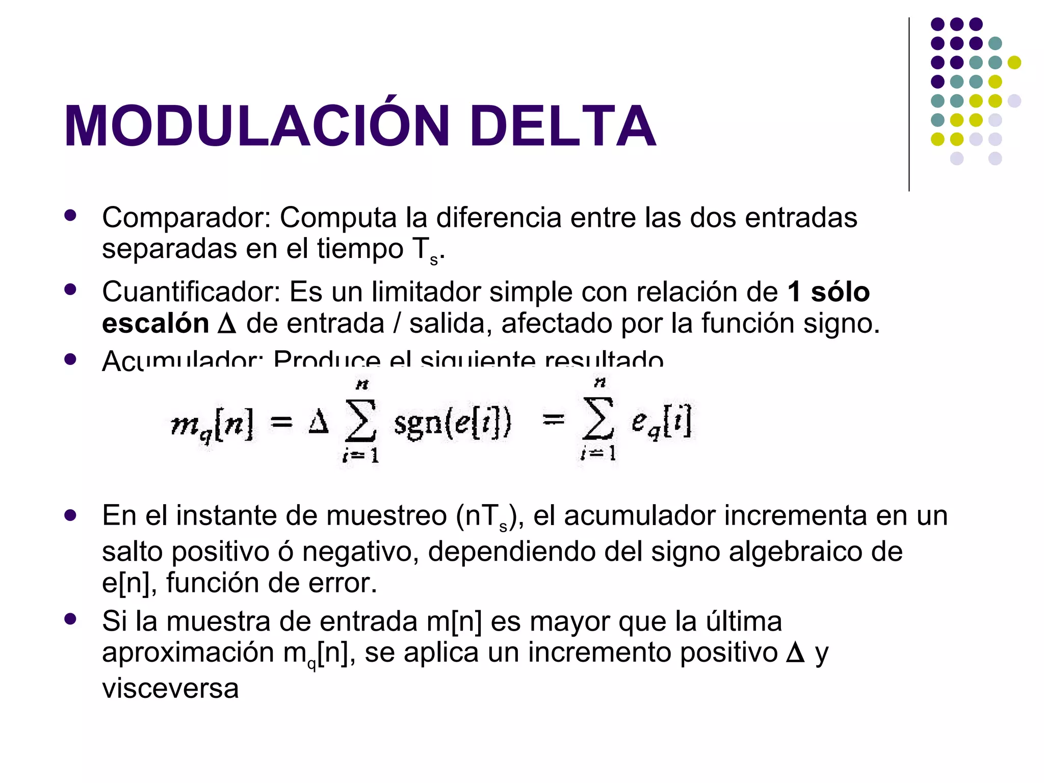MODULACIÓN DELTA Comparador: Computa la diferencia entre las dos entradas separadas en el tiempo T s . Cuantificador: Es un limitador simple con relación de  1 sólo escalón    de entrada / salida, afectado por la función signo. Acumulador: Produce el siguiente resultado En el instante de muestreo (nT s ), el acumulador incrementa en un salto positivo ó negativo, dependiendo del signo algebraico de e[n], función de error. Si la muestra de entrada m[n] es mayor que la última aproximación m q [n], se aplica un incremento positivo    y visceversa 