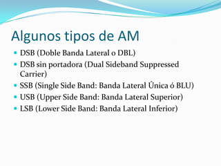 Algunos tipos de AM
 DSB (Doble Banda Lateral o DBL)
 DSB sin portadora (Dual Sideband Suppressed
  Carrier)
 SSB (Single Side Band: Banda Lateral Única ó BLU)
 USB (Upper Side Band: Banda Lateral Superior)
 LSB (Lower Side Band: Banda Lateral Inferior)
 
