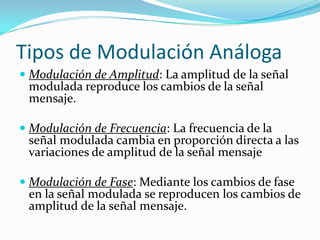 Tipos de Modulación Análoga
 Modulación de Amplitud: La amplitud de la señal
  modulada reproduce los cambios de la señal
  mensaje.

 Modulación de Frecuencia: La frecuencia de la
  señal modulada cambia en proporción directa a las
  variaciones de amplitud de la señal mensaje

 Modulación de Fase: Mediante los cambios de fase
  en la señal modulada se reproducen los cambios de
  amplitud de la señal mensaje.
 