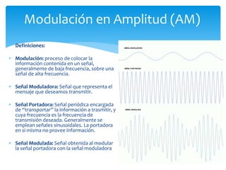 Modulación en Amplitud (AM)
Definiciones:
 Modulación: proceso de colocar la
información contenida en un señal,
generalmente de baja frecuencia, sobre una
señal de alta frecuencia.
 Señal Moduladora: Señal que representa el
mensaje que deseamos transmitir.
 Señal Portadora: Señal periódica encargada
de “transportar” la información a trasmitir, y
cuya frecuencia es la frecuencia de
transmisión deseada. Generalmente se
emplean señales sinusoidales. La portadora
en si misma no provee información.
 Señal Modulada: Señal obtenida al modular
la señal portadora con la señal moduladora
 