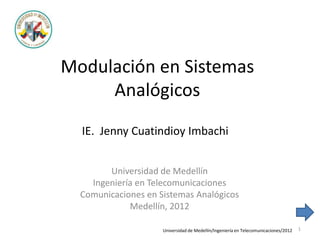 Modulación en Sistemas
Analógicos
Universidad de Medellín
Ingeniería en Telecomunicaciones
Comunicaciones en Sistemas Analógicos
Medellín, 2012
IE. Jenny Cuatindioy Imbachi
Universidad de Medellín/Ingeniería en Telecomunicaciones/2012 1
 
