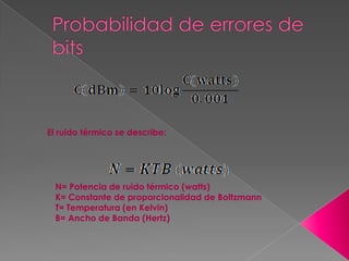 El ruido térmico se describe:




 N= Potencia de ruido térmico (watts)
 K= Constante de proporcionalidad de Boltzmann
 T= Temperatura (en Kelvin)
 B= Ancho de Banda (Hertz)
 