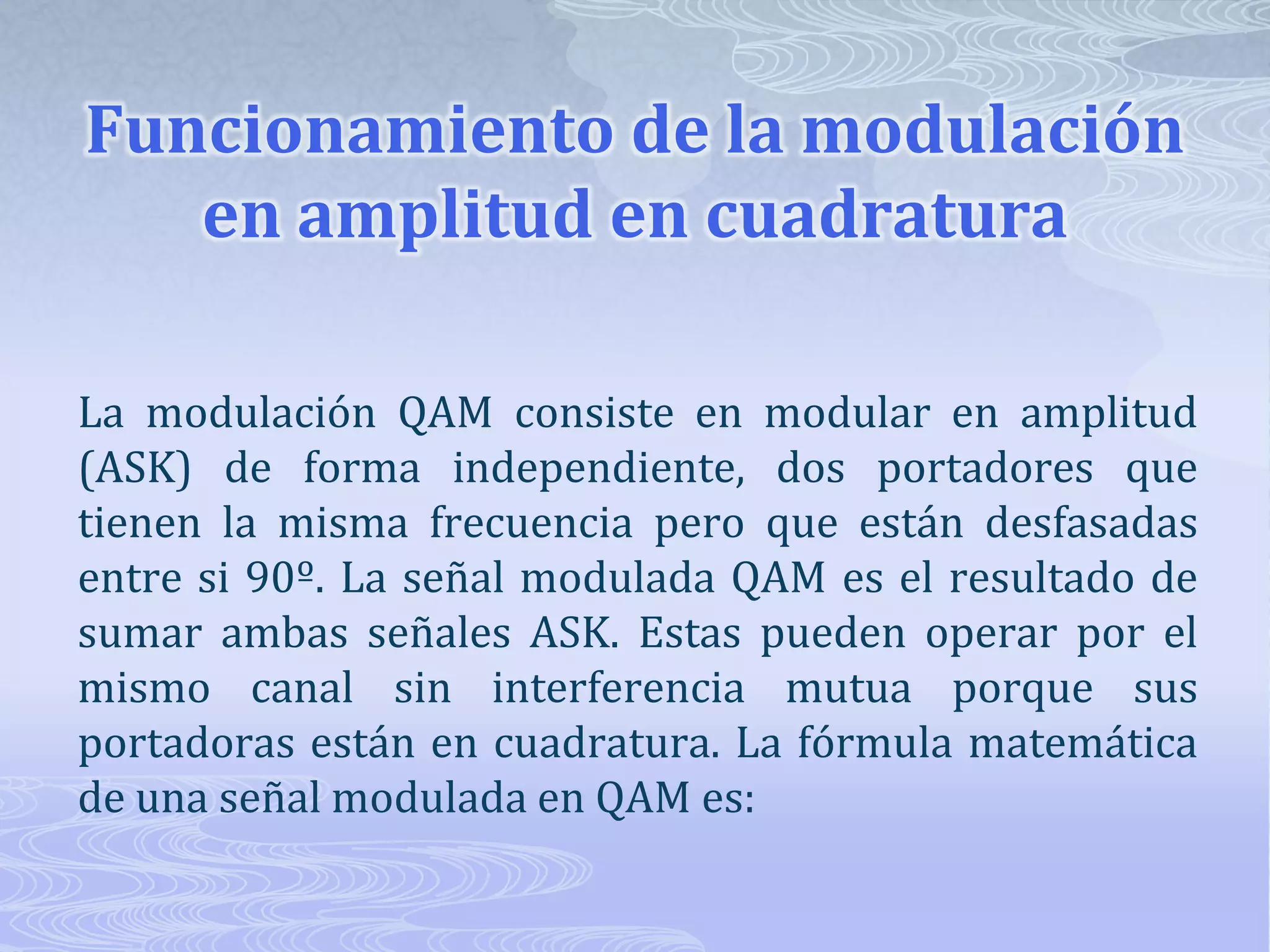 Funcionamiento de la modulación en amplitud en cuadraturaLa modulación QAM consiste en modular en amplitud (ASK) de forma independiente, dos portadores que tienen la misma frecuencia pero que están desfasadas entre si 90º. La señal modulada QAM es el resultado de sumar ambas señales ASK. Estas pueden operar por el mismo canal sin interferencia mutua porque sus portadoras están en cuadratura. La fórmula matemática de una señal modulada en QAM es: 