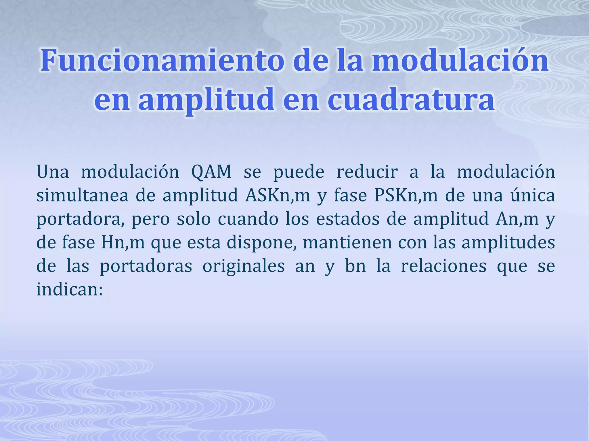 Funcionamiento de la modulación en amplitud en cuadraturaUna modulación QAM se puede reducir a la modulación simultanea de amplitud ASKn,m y fase PSKn,m de una única portadora, pero solo cuando los estados de amplitud An,m y de fase Hn,m que esta dispone, mantienen con las amplitudes de las portadoras originales an y bn la relaciones que se indican: 