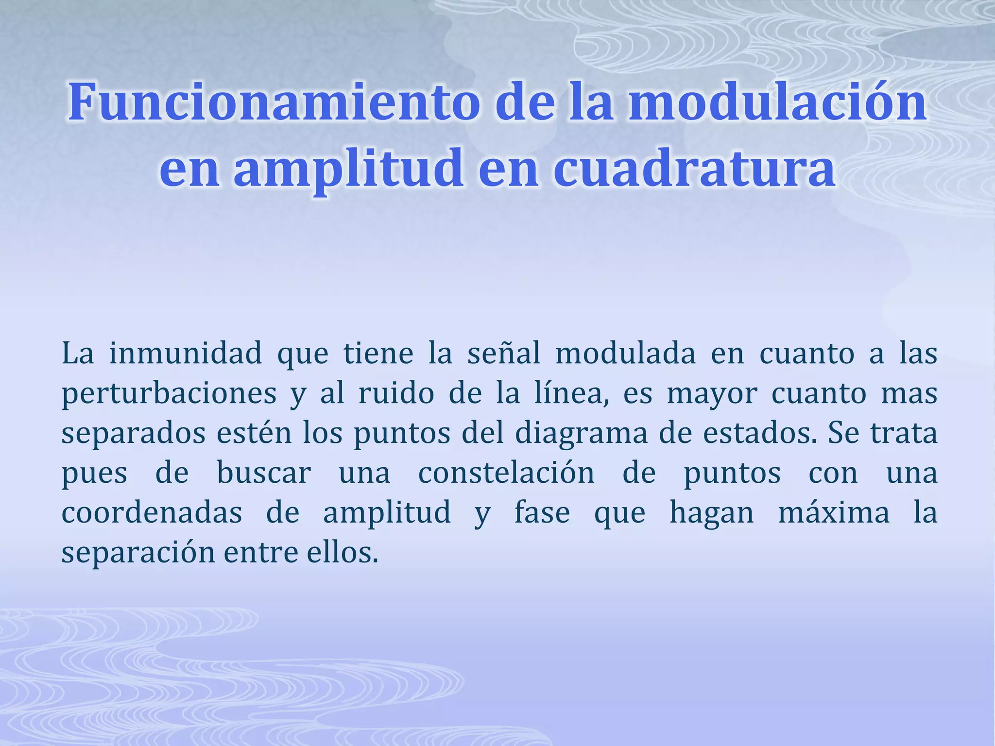 Funcionamiento de la modulación en amplitud en cuadraturaLa inmunidad que tiene la señal modulada en cuanto a las perturbaciones y al ruido de la línea, es mayor cuanto mas separados estén los puntos del diagrama de estados. Se trata pues de buscar una constelación de puntos con una coordenadas de amplitud y fase que hagan máxima la separación entre ellos. 