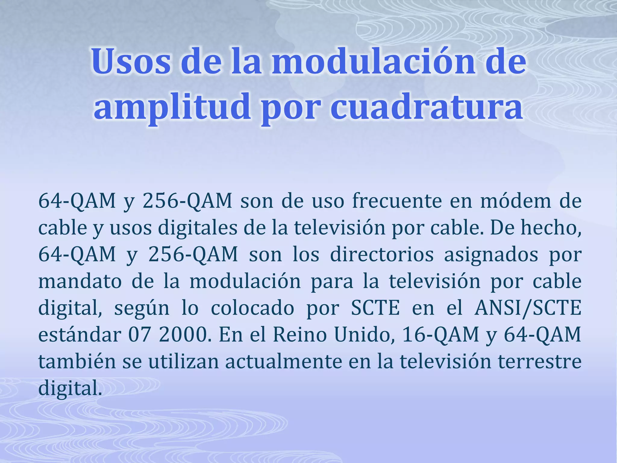Usos de la modulación de amplitud por cuadratura 64-QAM y 256-QAM son de uso frecuente en módem de cable y usos digitales de la televisión por cable. De hecho, 64-QAM y 256-QAM son los directorios asignados por mandato de la modulación para la televisión por cable digital, según lo colocado por SCTE en el ANSI/SCTE estándar 07 2000. En el Reino Unido, 16-QAM y 64-QAM también se utilizan actualmente en la televisión terrestre digital. 