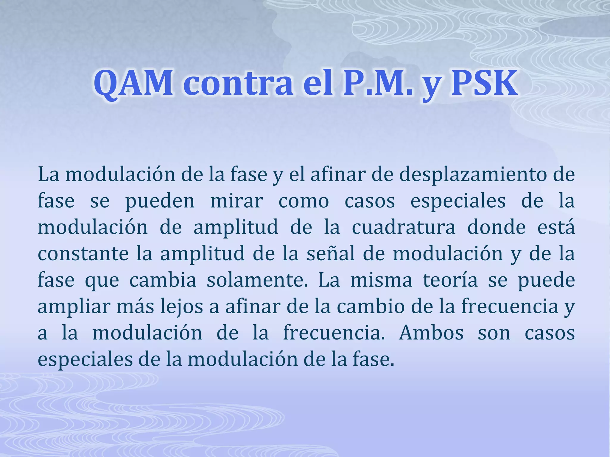 QAM contra el P.M. y PSK La modulación de la fase y el afinar de desplazamiento de fase se pueden mirar como casos especiales de la modulación de amplitud de la cuadratura donde está constante la amplitud de la señal de modulación y de la fase que cambia solamente. La misma teoría se puede ampliar más lejos a afinar de la cambio de la frecuencia y a la modulación de la frecuencia. Ambos son casos especiales de la modulación de la fase. 