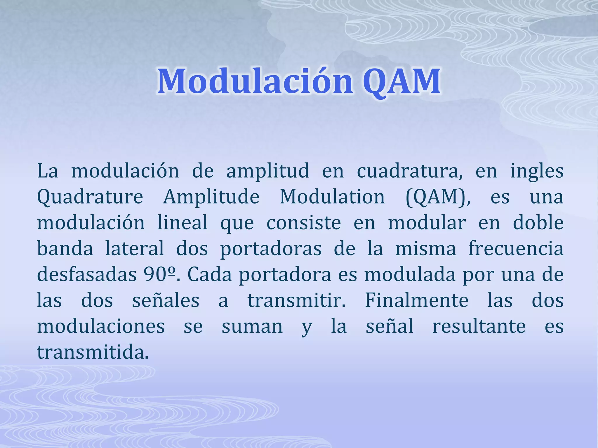 Modulación QAMLa modulación de amplitud en cuadratura, en ingles Quadrature Amplitude Modulation (QAM), es una modulación lineal que consiste en modular en doble banda lateral dos portadoras de la misma frecuencia desfasadas 90º. Cada portadora es modulada por una de las dos señales a transmitir. Finalmente las dos modulaciones se suman y la señal resultante es transmitida. 