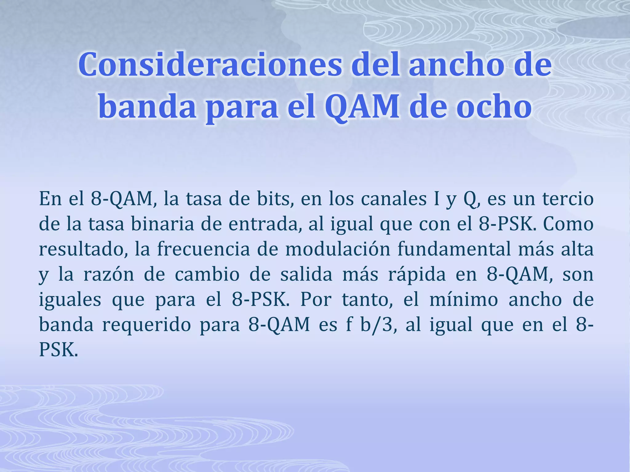 Consideraciones del ancho de banda para el QAM de ocho En el 8-QAM, la tasa de bits, en los canales I y Q, es un tercio de la tasa binaria de entrada, al igual que con el 8-PSK. Como resultado, la frecuencia de modulación fundamental más alta y la razón de cambio de salida más rápida en 8-QAM, son iguales que para el 8-PSK. Por tanto, el mínimo ancho de banda requerido para 8-QAM es f b/3, al igual que en el 8-PSK.