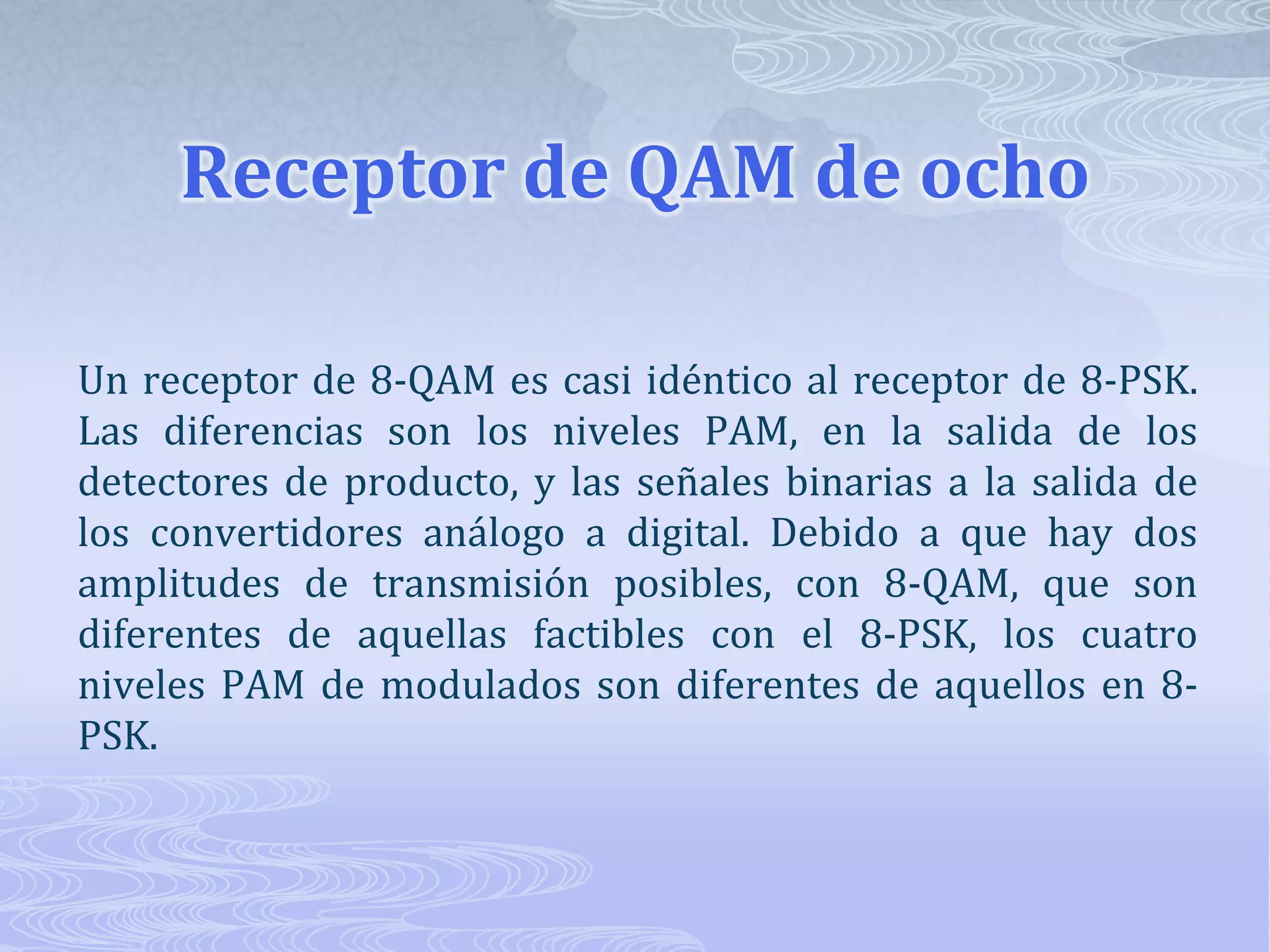 Receptor de QAM de ocho Un receptor de 8-QAM es casi idéntico al receptor de 8-PSK. Las diferencias son los niveles PAM, en la salida de los detectores de producto, y las señales binarias a la salida de los convertidores análogo a digital. Debido a que hay dos amplitudes de transmisión posibles, con 8-QAM, que son diferentes de aquellas factibles con el 8-PSK, los cuatro niveles PAM de modulados son diferentes de aquellos en 8-PSK. 