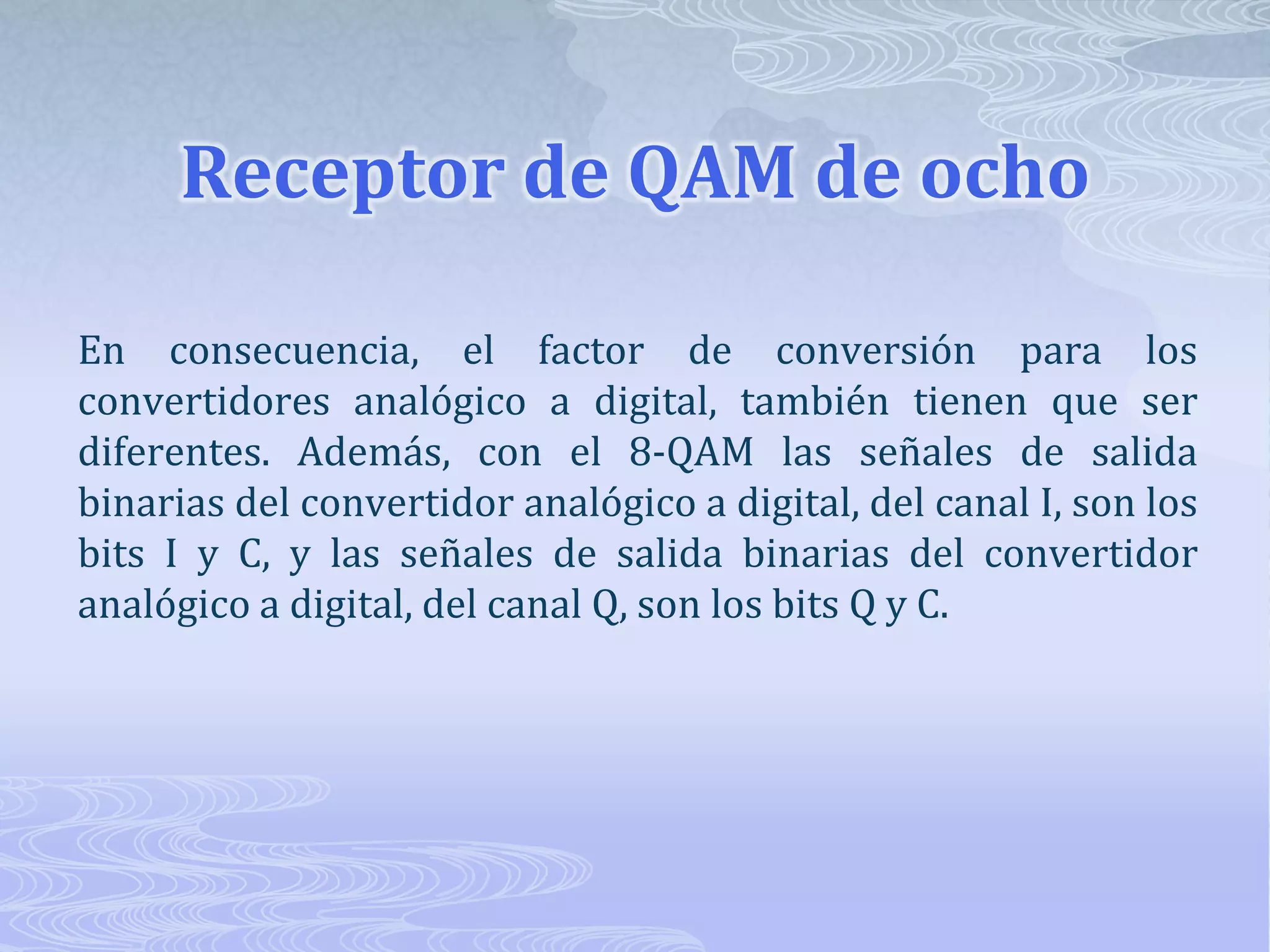 Receptor de QAM de ocho En consecuencia, el factor de conversión para los convertidores analógico a digital, también tienen que ser diferentes. Además, con el 8-QAM las señales de salida binarias del convertidor analógico a digital, del canal I, son los bits I y C, y las señales de salida binarias del convertidor analógico a digital, del canal Q, son los bits Q y C.